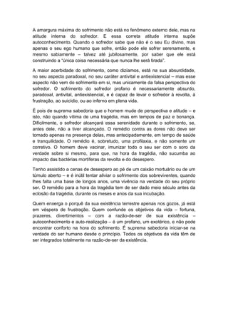 A amargura máxima do sofrimento não está no fenômeno externo dele, mas na
atitude interna do sofredor. E essa correta atitude interna supõe
autoconhecimento. Quando o sofredor sabe que não é o seu Eu divino, mas
apenas o seu ego humano que sofre, então pode ele sofrer serenamente, e
mesmo sabiamente – talvez até jubilosamente, por saber que ele está
construindo a “única coisa necessária que nunca lhe será tirada”.

A maior acerbidade do sofrimento, como dizíamos, está na sua absurdidade,
no seu aspecto paradoxal, no seu caráter antivital e antiexistencial – mas esse
aspecto não vem do sofrimento em si, mas unicamente da falsa perspectiva do
sofredor. O sofrimento do sofredor profano é necessariamente absurdo,
paradoxal, antivital, antiexistencial, e é capaz de levar o sofredor à revolta, à
frustração, ao suicídio, ou ao inferno em plena vida.

É pois de suprema sabedoria que o homem mude de perspectiva e atitude – e
isto, não quando vítima de uma tragédia, mas em tempos de paz e bonança.
Dificilmente, o sofredor alcançará essa serenidade durante o sofrimento, se,
antes dele, não a tiver alcançado. O remédio contra as dores não deve ser
tomado apenas na presença delas, mas antecipadamente, em tempo de saúde
e tranquilidade. O remédio é, sobretudo, uma profilaxia, e não somente um
corretivo. O homem deve vacinar, imunizar todo o seu ser com o soro da
verdade sobre si mesmo, para que, na hora da tragédia, não sucumba ao
impacto das bactérias mortíferas da revolta e do desespero.

Tenho assistido a cenas de desespero ao pé de um caixão mortuário ou de um
túmulo aberto – e é inútil tentar aliviar o sofrimento dos sobreviventes, quando
lhes falta uma base de longos anos, uma vivência na verdade do seu próprio
ser. O remédio para a hora da tragédia tem de ser dado meio século antes da
eclosão da tragédia, durante os meses e anos da sua incubação.

Quem enxerga o porquê da sua existência terrestre apenas nos gozos, já está
em véspera de frustração. Quem confunde os objetivos da vida – fortuna,
prazeres, divertimentos – com a razão-de-ser de sua existência –
autoconhecimento e auto-realização – é um profano, um exotérico, e não pode
encontrar conforto na hora do sofrimento. É suprema sabedoria iniciar-se na
verdade do ser humano desde o princípio. Todos os objetivos da vida têm de
ser integrados totalmente na razão-de-ser da existência.
 