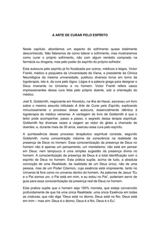 A ARTE DE CURAR PELO ESPÍRITO



Neste capítulo, abordamos um aspecto do sofrimento quase totalmente
desconhecido. Não falaremos de como tolerar o sofrimento, mas mostraremos
como curar o próprio sofrimento, não com algum remédio comprado na
farmácia ou drogaria, mas pelo poder do espírito do próprio sofredor.

Esta autocura pelo espírito já foi focalizada por outros, médicos e leigos. Victor
Frankl, médico e psiquiatra da Universidade de Viena, e presidente da Clínica
Neurológica da mesma universidade, publicou diversos livros em torno da
logoterapia, isto é, da cura pelo lógos. Lógos é a palavra grega para designar o
Deus imanente no Universo e no homem. Victor Frankl refere casos
impressionantes dessa cura feita pelo próprio doente, sob a orientação do
médico.

Joel S. Goldsmith, negociante em Honolulu, na ilha de Havaí, escreveu um livro
sobre o mesmo assunto intitulado A Arte de Curar pelo Espírito, explicando
minuciosamente o processo dessa autocura, essencialmente idêntica à
logoterapia do médico vienense. A vantagem do livro de Goldsmith é que o
leitor pode acompanhar, passo a passo, o segredo dessa terapia espiritual.
Goldsmith fez diversas vezes a viagem ao redor do globo a chamado de
doentes, e, durante mais de 30 anos, exerceu essa cura pelo espírito.

A quintessência desse processo terapêutico espiritual consiste, segundo
Goldsmith, numa concentração máxima da consciência na realidade da
presença de Deus no homem. Essa conscientização da presença de Deus no
homem não é apenas um pensamento, um mentalismo; não está em pensar
em Deus; nem tampouco é uma simples sugestão da presença divina no
homem. A conscientização da presença de Deus é a total identificação com o
espírito de Deus no homem. Esta prática supõe, acima de tudo, a absoluta
convicção de uma Realidade, da realidade de um Deus único, não de uma
pessoa, mas de um Poder Cósmico, cuja essência está onipresente, tanto no
Universo lá fora como no universo dentro do homem. As palavras de Jesus “Eu
e o Pai somos um, o Pai está em mim, e eu estou no Pai”, poderiam servir de
guia para essa conscientização da presença real de Deus no homem.

Esta pratica supõe que o homem seja 100% monista, que esteja convencido
profundamente de que há uma única Realidade, uma única Essência em todas
as criaturas; que não diga “Deus está no átomo, Deus está na flor, Deus está
em mim – mas sim: Deus é o átomo, Deus é a flor, Deus é o Eu”.
 