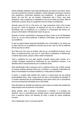 Certos teólogos detestam essa total identificação da criatura com Deus; dizem
que isto é panteísmo errôneo e blasfemo. Esses teólogos confundem monismo
com panteísmo, confundem essência com existência. A existência de um
átomo, de uma flor, de um homem, certamente não é Deus, que seria
panteísmo; mas a essência ou realidade é uma só em todas as coisas. Não há
essências no plural. Deus é a essência única em todas as existências.

Quando Jesus diz “Eu e o Pai somo um”, logo acrescenta “mas o Pai é maior
do que eu”, como se dissesse: na essência eu sou um e idêntico ao Pai, a
Divindade; mas, na existência, eu, a creatura, e a Divindade não somos um,
porque a Divindade é infinitamente maior do que eu.

Quando o homem conscientiza a presença de Deus, entra na luz da Realidade
única: eu, na sua íntima essência, é idêntico a Divindade, que permeia toda a
sua existência.

O que se segue dessa essencial identidade com a Divindade é “as obras que
eu faço não sou eu (a existência humana) que as faz, mas é o Pai (a essência
divina) que faz as obras”.

Se o Deus em mim cura um doente, não sou eu, na existência humana, mas é
Deus, na essência divina, que cura. E, como Deus é onipotente, é infalível que
o doente seja curado, porque a Deus nada é impossível.

Todo o problema da cura pelo espírito consiste nesse ponto central: se o
curador consegue esquecer-se totalmente de sua existência humana, e se
identifica total e exclusivamente com a essência divina.

Esta identificação total e exclusiva com a essência divina nos é difícil, porque
os nossos sentidos parecem dizer-nos o contrário; e o passado multimilenar de
toda a humanidade só conhece existência, e nada sabe da essência.

E assim, o curador pelo espírito tem contra si o peso-morto da sua própria
personalidade física, mais o peso-morto de toda a humanidade do passado. E
o curador espiritual tem de contrabalançar esse peso-morto com a consciência
viva da sua essencial identidade com a Divindade.

Esta afirmação da verdade da essência contra todas as ilusões das existências
exige longos anos de exercício e de prática.

Neste sentido, dizia o Mestre: “Conhecereis a verdade, e a verdade vos
libertará”, isto é, a consciência da verdade sobre a vossa essencial identidade
com a essência divina vos libertará de toda a ilusão da vossa existência
humana.

Isto é logoterapia, isto é, cura pelo espírito.
 