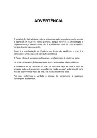 ADVERTÊNCIA



A substituição da tradicional palavra latina crear pelo neologismo moderno criar
é aceitável em nível de cultura primária, porque favorece a alfabetização e
dispensa esforço mental – mas não é aceitável em nível de cultura superior,
porque deturpa o pensamento.

Crear é a manifestação da Essência em forma de existência – criar é a
transição de uma existência para outra existência.

O Poder Infinito é o creador do Universo – um fazendeiro é criador de gado.

Há entre os homens gênios creadores, embora não sejam talvez criadores.

A conhecida lei de Lavoisier diz que “na natureza nada se crea e nada se
aniquila, tudo se transforma”, se grafarmos “nada se crea”, esta lei está certa
mas se escrevermos “nada se cria”, ela resulta totalmente falsa.

Por isto, preferimos a verdade e clareza do pensamento a quaisquer
convenções acadêmicas.
 