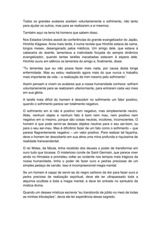 Todos os grandes avatares aceitam voluntariamente o sofrimento, não tanto
para ajudar os outros, mas para se realizarem a si mesmos.

Também aqui na terra há homens que sabem disso.

Nos Estados Unidos assisti às conferências do grande evangelizador do Japão,
Hirohito Kágawa. Anos mais tarde, li numa revista que Hirohito estava de cama,
longos meses, desenganado pelos médicos. Um amigo dele, que estava à
cabeceira do doente, lamentava a inatividade forçada do sempre dinâmico
evangelizador, quando tantas tarefas inacabadas estavam à espera dele.
Hirohito ouviu em silêncio os lamentos do amigo e, finalmente, disse:

“Tu lamentas que eu não possa fazer mais nada, por causa desta longa
enfermidade. Mas eu estou realizando agora mais do que nunca o trabalho
mais importante da vida – a realização de mim mesmo pelo sofrimento”.

Assim pensam e vivem os avatares que a nossa humanidade conhece: sofriam
voluntariamente para se realizarem ulteriormente, para entrarem cada vez mais
em sua glória.

A tarefa mais difícil do homem é descobrir no sofrimento um fator positivo,
quando o sofrimento parece ser totalmente negativo.

O sofrimento em si não é positivo nem negativo, mas simplesmente neutro.
Aliás, nenhum objeto e nenhum fato é bom nem mau, nem positivo nem
negativo em si mesmo, porque são coisas neutras, incolores, inconscientes. O
homem é que pode servir-se desses objetos neutros para o seu ser-bom, ou
para o seu ser-mau. Mas é dificílimo fazer de um fato como o sofrimento – que
parece flagrantemente negativo – um valor positivo. Para realizar tal façanha,
deve o homem ter descoberto em sua alma uma mina profunda e riquíssima de
realidade transcendental.

O rei Midas, da fábula, tinha recebido dos deuses o poder de transformar em
ouro tudo que tocasse. O misterioso conde de Saint Germain, que parece viver
ainda no Himalaia e prometeu voltar ao ocidente nos tempos mais trágicos da
nossa humanidade, tinha o poder de fazer ouro e pedras preciosas de um
simples pedaço de carvão. Isso é incompreensível magia mental.

Se um homem é capaz de servir-se do negro carbono da dor para fazer ouro e
pedra preciosa de realização espiritual, deve ele ter ultrapassado toda a
alquimia ocultista e toda a magia mental, e deve ter entrado no santuário da
mística divina.

Quando um desses místicos escrevia “eu transbordo de júbilo no meio de todas
as minhas tribulações”, devia ele ter experiência desse segredo.
 