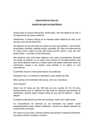OBJETIVOS DA VIDA OU

                      RAZÃO-DE-SER DA EXISTÊNCIA



Quase todos os nossos sofrimentos, senão todos, vêm dos objetivos da vida, e
da razão-de-ser da nossa existência.

Infelizmente, a imensa maioria só se interessa pelos objetivos da vida, e por
isto leva uma vida de sofrimento.

Os objetivos da vida são todas as coisas do nosso ego periférico, como família,
propriedade, profissão, relações sociais, amizades, etc. São circunstâncias fora
do nosso centro, sobre as quais não temos domínio direto, e que, por isto,
podem falhar – e lá está o nosso sofrimento.

Não podemos viver sem esses objetivos, sem estas circunstâncias. Somente
um asceta do deserto, ou um yogui numa caverna do Himalaia poderia viver
sem esses objetivos externos, e mesmo assim não estaria totalmente isento de
sofrimentos, porque o seu próprio corpo também é um objeto, ou uma
circunstância.

É permitido recusar a maior parte dessas circunstâncias.

Razoável é usar, na medida do necessário, esses objetos da vida.

Mas o grosso da humanidade não recusa, nem usa, mas abusa.

Que é abusar?

Quem vive 24 horas por dia, 365 dias por ano, durante 20, 50, 80 anos,
exclusivamente para os objetivos da vida, está em vésperas permanentes de
sofrimentos. Quando alguns desses ídolos da sua vida lhe faltarem – adeus,
alegria!

E ninguém pode garantir que isto não aconteça, mesmo sem culpa nossa.

As circunstâncias da natureza ou da sociedade nos podem roubar
inesperadamente esses objetos idolatrados, inclusive os objetos pessoais da
nossa família e amizade.

Por onde se vê que todo o homem profano está sempre incubando sofrimentos,
que podem eclodir a qualquer momento.
 