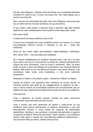 Por isto, dizia Diógenes, o filósofo cínico de Sínope, que a verdadeira felicidade
consistia em nada ter que o mundo nos possa tirar, nem nada desejar que o
mundo nos possa dar.

Mas, o grosso da humanidade não pode viver como Diógenes, cuja única casa
era um velho barril do mercado de Atenas, em que ele dormia.

O que, porém, todos podem e deveriam fazer é descobrir algo além desses
objetivos da vida e estabelecerem certo equilíbrio entre essas duas coisas.

Que coisa é esta?

A razão-de-ser da nossa existência. Que é isto?

A única coisa necessária da nossa existência somos nós mesmos, é a nossa
auto-realização. Nenhum homem é realizado no seu ser – todos são
realizáveis.

Pode ser que muitos sejam ego-realizados, objeto-realizados, coisificados,
90%, talvez 100% – mas não estão auto-realizados.

Se o homem estabelecesse um equilíbrio razoável entre o seu ser e os seus
teres, entre o que ele é e o que ele tem ou deseja ter, reduziria grandemente a
chance dos seus sofrimentos. “Uma só coisa é necessária”, dizia, há quase
2.000 mil anos o maior dos Mestres da humanidade à sua discípula Maria de
Betânia. Não proibiu à sua irmã Marta que fizesse o que estava fazendo, mas
considerava estas coisas como facultativas, e não como realmente
necessárias.

Necessário é realizar o seu próprio sujeito – facultativo é realizar os objetos.

Através da história, uma pequenina elite, sobretudo do mundo oriental, se
interessa somente pela razão de ser, negligenciando os objetivos da vida –
mas a imensa maioria da humanidade ocidental vive exclusivamente para os
objetivos da vida, esquecendo-se totalmente da razão-de-ser da sua existência.

Dois extremos!

Toda a sabedoria do homem sensato consiste em saber harmonizar
corretamente esses dois pólos da vida humana.

Todo o homem que trata seriamente de realizar a razão-de-ser da sua
existência, pode possuir serenamente os objetivos necessários a uma vida
decentemente humana, e nunca estará em vésperas de calamidades
catastróficas. Aconteça o que acontecer, o principal está garantido e segundo
as palavras do Mestre “Nunca lhe será tirado”. Quem realizou a sua substância
central, pode sofrer o impacto das circunstâncias periféricas desfavoráveis –
mas não será infeliz por dentro, embora sofra por fora.
 