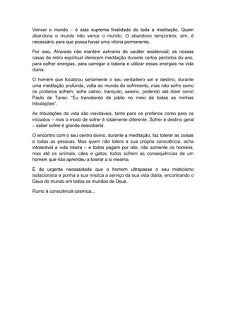 Vencer o mundo – é esta suprema finalidade de toda a meditação. Quem
abandona o mundo não vence o mundo. O abandono temporário, sim, é
necessário para que possa haver uma vitória permanente.

Por isso, Alvorada não mantém ashrams de caráter residencial; as nossas
casas de retiro espiritual oferecem meditação durante certos períodos do ano,
para colher energias, para carregar a bateria e utilizar essas energias na vida
diária.

O homem que focalizou seriamente o seu verdadeiro ser e destino, durante
uma meditação profunda, volta ao mundo do sofrimento, mas não sofre como
os profanos sofrem; sofre calmo, tranquilo, sereno, podendo até dizer como
Paulo de Tarso: “Eu transbordo de júbilo no meio de todas as minhas
tribulações”.

As tribulações da vida são inevitáveis, tanto para os profanos como para os
iniciados – mas o modo de sofrer é totalmente diferente. Sofrer é destino geral
– saber sofrer é grande descoberta.

O encontro com o seu centro divino, durante a meditação, faz tolerar as coisas
e todas as pessoas. Mas quem não tolera a sua própria consciência, acha
intolerável a vida inteira – e todos pagam por isto, não somente os homens,
mas até os animais, cães e gatos, todos sofrem as consequências de um
homem que não aprendeu a tolerar a si mesmo.

É de urgente necessidade que o homem ultrapasse o seu misticismo
isolacionista e ponha a sua mística a serviço da sua vida diária, encontrando o
Deus do mundo em todos os mundos de Deus.

Rumo à consciência cósmica...
 