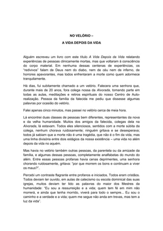 NO VELÓRIO –

                          A VIDA DEPOIS DA VIDA



Alguém escreveu um livro com este título A Vida Depois da Vida relatando
experiências de pessoas clinicamente mortas, mas que voltaram à consciência
do corpo material. Em nenhuma dessas centenas de experiências, os
“redivivos” falam de Deus nem do diabo, nem de céu nem de inferno, de
horrores apavorantes, mas todos enfrentaram a morte como quem adormece
tranquilamente.

Há dias, fui subitamente chamado a um velório. Falecera uma senhora que,
durante mais de 20 anos, fora colega nossa da Alvorada, tomando parte em
todas as aulas, meditações e retiros espirituais do nosso Centro de Auto-
realização. Pessoa da família da falecida me pediu que dissesse algumas
palavras por ocasião do velório.

Falei apenas cinco minutos, mas passei no velório cerca de meia hora.

Lá encontrei duas classes de pessoas bem diferentes, representantes da nova
e da velha humanidade. Muitos dos amigos da falecida, colegas dela na
Alvorada, lá estavam. Todos eles silenciosos, sentidos com a morte súbita da
colega, nenhum chorava ruidosamente; ninguém gritava e se desesperava;
todos já sabiam que a morte não é uma tragédia, que não é o fim da vida, mas
uma linha divisória entre dois estágios da nossa existência – uma vida no além
depois da vida no aquém.

Mas havia no velório também outras pessoas, da parentela ou da amizade da
família, e algumas dessas pessoas, completamente analfabetas do mundo do
além. Entre essas pessoas profanas havia cenas deprimentes, uma senhora
chorando ruidosamente, gritava: “por que morrem os bons e continuam a viver
os maus?”.

Percebi um contraste flagrante entre profanos e iniciados. Todos eram cristãos.
Todos deviam ter ouvido, em aulas de catecismo ou escola dominical das suas
igrejas, muitos deviam ter lido as palavras do maior dos Mestres da
humanidade: “Eu sou a ressurreição e a vida; quem tem fé em mim não
morrerá, e ainda que tenha morrido, viverá para todo o sempre... Eu sou o
caminho e a verdade e a vida; quem me segue não anda em trevas, mas tem a
luz da vida”.
 