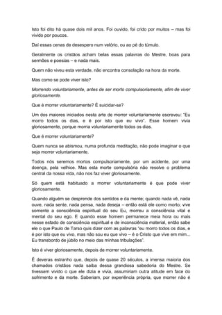 Isto foi dito há quase dois mil anos. Foi ouvido, foi crido por muitos – mas foi
vivido por poucos.

Daí essas cenas de desespero num velório, ou ao pé do túmulo.

Geralmente os cristãos acham belas essas palavras do Mestre, boas para
sermões e poesias – e nada mais.

Quem não viveu esta verdade, não encontra consolação na hora da morte.

Mas como se pode viver isto?

Morrendo voluntariamente, antes de ser morto compulsoriamente, afim de viver
gloriosamente.

Que é morrer voluntariamente? É suicidar-se?

Um dos maiores iniciados nesta arte de morrer voluntariamente escreveu: “Eu
morro todos os dias, e é por isto que eu vivo”. Esse homem vivia
gloriosamente, porque morria voluntariamente todos os dias.

Que é morrer voluntariamente?

Quem nunca se abismou, numa profunda meditação, não pode imaginar o que
seja morrer voluntariamente.

Todos nós seremos mortos compulsoriamente, por um acidente, por uma
doença, pela velhice. Mas esta morte compulsória não resolve o problema
central da nossa vida, não nos faz viver gloriosamente.

Só quem está habituado a morrer voluntariamente é que pode viver
gloriosamente.

Quando alguém se desprende dos sentidos e da mente; quando nada vê, nada
ouve, nada sente, nada pensa, nada deseja – então está ele como morto; vive
somente a consciência espiritual do seu Eu, morreu a consciência vital e
mental do seu ego. E quando esse homem permanece meia hora ou mais
nesse estado de consciência espiritual e de inconsciência material, então sabe
ele o que Paulo de Tarso quis dizer com as palavras “eu morro todos os dias, e
é por isto que eu vivo, mas não sou eu que vivo – é o Cristo que vive em mim...
Eu transbordo de júbilo no meio das minhas tribulações”.

Isto é viver gloriosamente, depois de morrer voluntariamente.

É deveras estranho que, depois de quase 20 séculos, a imensa maioria dos
chamados cristãos nada saiba dessa grandiosa sabedoria do Mestre. Se
tivessem vivido o que ele dizia e vivia, assumiriam outra atitude em face do
sofrimento e da morte. Saberiam, por experiência própria, que morrer não é
 