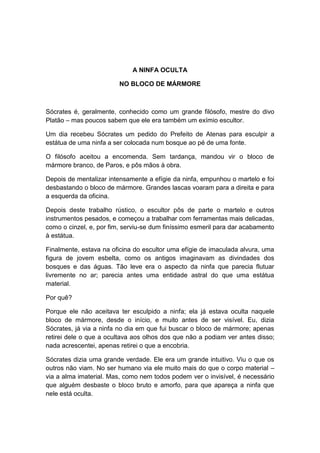 A NINFA OCULTA

                         NO BLOCO DE MÁRMORE



Sócrates é, geralmente, conhecido como um grande filósofo, mestre do divo
Platão – mas poucos sabem que ele era também um exímio escultor.

Um dia recebeu Sócrates um pedido do Prefeito de Atenas para esculpir a
estátua de uma ninfa a ser colocada num bosque ao pé de uma fonte.

O filósofo aceitou a encomenda. Sem tardança, mandou vir o bloco de
mármore branco, de Paros, e pôs mãos à obra.

Depois de mentalizar intensamente a efígie da ninfa, empunhou o martelo e foi
desbastando o bloco de mármore. Grandes lascas voaram para a direita e para
a esquerda da oficina.

Depois deste trabalho rústico, o escultor pôs de parte o martelo e outros
instrumentos pesados, e começou a trabalhar com ferramentas mais delicadas,
como o cinzel, e, por fim, serviu-se dum finíssimo esmeril para dar acabamento
à estátua.

Finalmente, estava na oficina do escultor uma efígie de imaculada alvura, uma
figura de jovem esbelta, como os antigos imaginavam as divindades dos
bosques e das águas. Tão leve era o aspecto da ninfa que parecia flutuar
livremente no ar; parecia antes uma entidade astral do que uma estátua
material.

Por quê?

Porque ele não aceitava ter esculpido a ninfa; ela já estava oculta naquele
bloco de mármore, desde o início, e muito antes de ser visível. Eu, dizia
Sócrates, já via a ninfa no dia em que fui buscar o bloco de mármore; apenas
retirei dele o que a ocultava aos olhos dos que não a podiam ver antes disso;
nada acrescentei, apenas retirei o que a encobria.

Sócrates dizia uma grande verdade. Ele era um grande intuitivo. Viu o que os
outros não viam. No ser humano via ele muito mais do que o corpo material –
via a alma imaterial. Mas, como nem todos podem ver o invisível, é necessário
que alguém desbaste o bloco bruto e amorfo, para que apareça a ninfa que
nele está oculta.
 