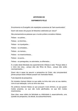 APOTEOSE DO

                               SOFRIMENTO FELIZ



Encontramos no Evangelho oito repetições sucessivas de “bem-aventurados”.

Quem são esses oito grupos de felizardos celebrados por Jesus?

São precisamente as pessoas que o mundo profano considera infelizes.

Felizes – os pobres...

Felizes – os famintos...

Felizes – os injustiçados...

Felizes – os enlutados...

Felizes – os mansos...

Felizes – os misericordiosos...

Felizes – os puros...

Felizes – os perseguidos, os caluniados, os difamados...

E a razão desta felicidade dos aparentemente infelizes é esta: “Porque deles é
o reino dos céus... porque eles são filhos de Deus... porque eles serão
recompensados...”

Quem não é capaz de assumir a perspectiva do Cristo, não compreenderá
jamais porque esses infelizes possam ser chamados felizes.

Tudo depende da perspectiva.

Os iniciados chamam felizes os que estão na linha reta rumo ao seu destino,
rumo à sua realização, rumo ao reino dos céus.

Os profanos chamam felizes os que possuem muito dinheiro, os que gozam
muitos prazeres, os que são muito glorificados, os que têm muitos
divertimentos.

Quer dizer, esse critério de felicidade ou infelicidade é, essencialmente, uma
questão de perspectiva, de atitude, de autoconhecimento.
 