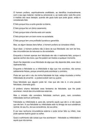 O homem profano, espiritualmente analfabeto, se identifica invariavelmente
com o seu ego material, mental ou emocional; e, se neste setor, tudo lhe corre
à medida dos seus desejos, quando ele goza tudo que pode gozar, então é
considerado feliz.

É feliz porque tirou a sorte grande na loteria.

É feliz porque fez um ótimo casamento.

É feliz porque toda a família está com saúde.

É feliz porque tem um bom nome na sociedade.

É feliz porque tem uma profissão lucrativa e garantida.

Mas, se algum desses itens falhar, o homem profano se considera infeliz.

Quer dizer, o homem profano não é dono da sua felicidade; ela vem de fora,
das circunstâncias da natureza ou da sociedade.

Enquanto o homem apenas tem felicidade ele não é realmente feliz, porque é
apenas senhor dos teres, que lhe podem ser tirados a qualquer momento.

Quem faz depender a sua felicidade de algo que não depende dele, esse não é
realmente feliz.

Enquanto a felicidade ou a infelicidade é algo que nos acontece, não somos
solidamente felizes, porque amanhã pode acontecer o contrário.

Pode ser que sob o véu da minha felicidade de hoje, esteja incubada a minha
infelicidade de amanhã – e poderá eclodir sem eu querer.

Essa felicidade que alguém pode ter, mas que ele não é, é uma pseudo
felicidade, chamada gozo.

O profano chama felicidade esse fantasma de felicidade, que lhe pode
acontecer, mercê das circunstâncias externas.

Mas o iniciado não considera felicidade nenhum gozo, nem considera
infelicidade nenhum sofrimento.

Felicidade ou infelicidade é, para ele, somente aquilo que ele é, e não aquilo
que ele tem. A sua felicidade ou infelicidade está no âmago da sua substância
central, do seu Eu, da sua consciência, da sua alma.

E por isso nenhuma circunstância externa o pode tornar feliz ou infeliz, mas
pode apenas fazê-lo gozar ou sofrer.

Gozo e sofrimento são coisas que nos acontecem – felicidade ou infelicidade é
aquilo que nós somos.
 