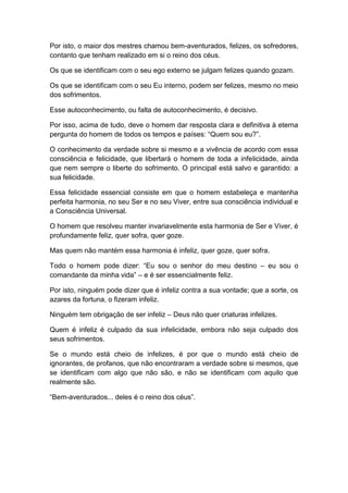 Por isto, o maior dos mestres chamou bem-aventurados, felizes, os sofredores,
contanto que tenham realizado em si o reino dos céus.

Os que se identificam com o seu ego externo se julgam felizes quando gozam.

Os que se identificam com o seu Eu interno, podem ser felizes, mesmo no meio
dos sofrimentos.

Esse autoconhecimento, ou falta de autoconhecimento, é decisivo.

Por isso, acima de tudo, deve o homem dar resposta clara e definitiva à eterna
pergunta do homem de todos os tempos e países: “Quem sou eu?”.

O conhecimento da verdade sobre si mesmo e a vivência de acordo com essa
consciência e felicidade, que libertará o homem de toda a infelicidade, ainda
que nem sempre o liberte do sofrimento. O principal está salvo e garantido: a
sua felicidade.

Essa felicidade essencial consiste em que o homem estabeleça e mantenha
perfeita harmonia, no seu Ser e no seu Viver, entre sua consciência individual e
a Consciência Universal.

O homem que resolveu manter invariavelmente esta harmonia de Ser e Viver, é
profundamente feliz, quer sofra, quer goze.

Mas quem não mantém essa harmonia é infeliz, quer goze, quer sofra.

Todo o homem pode dizer: “Eu sou o senhor do meu destino – eu sou o
comandante da minha vida” – e é ser essencialmente feliz.

Por isto, ninguém pode dizer que é infeliz contra a sua vontade; que a sorte, os
azares da fortuna, o fizeram infeliz.

Ninguém tem obrigação de ser infeliz – Deus não quer criaturas infelizes.

Quem é infeliz é culpado da sua infelicidade, embora não seja culpado dos
seus sofrimentos.

Se o mundo está cheio de infelizes, é por que o mundo está cheio de
ignorantes, de profanos, que não encontraram a verdade sobre si mesmos, que
se identificam com algo que não são, e não se identificam com aquilo que
realmente são.

“Bem-aventurados... deles é o reino dos céus”.
 
