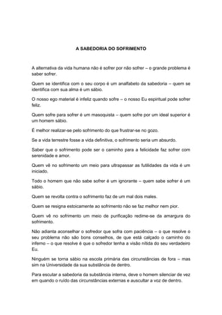 A SABEDORIA DO SOFRIMENTO



A alternativa da vida humana não é sofrer por não sofrer – o grande problema é
saber sofrer.

Quem se identifica com o seu corpo é um analfabeto da sabedoria – quem se
identifica com sua alma é um sábio.

O nosso ego material é infeliz quando sofre – o nosso Eu espiritual pode sofrer
feliz.

Quem sofre para sofrer é um masoquista – quem sofre por um ideal superior é
um homem sábio.

É melhor realizar-se pelo sofrimento do que frustrar-se no gozo.

Se a vida terrestre fosse a vida definitiva, o sofrimento seria um absurdo.

Saber que o sofrimento pode ser o caminho para a felicidade faz sofrer com
serenidade e amor.

Quem vê no sofrimento um meio para ultrapassar as futilidades da vida é um
iniciado.

Todo o homem que não sabe sofrer é um ignorante – quem sabe sofrer é um
sábio.

Quem se revolta contra o sofrimento faz de um mal dois males.

Quem se resigna estoicamente ao sofrimento não se faz melhor nem pior.

Quem vê no sofrimento um meio de purificação redime-se da amargura do
sofrimento.

Não adianta aconselhar o sofredor que sofra com paciência – o que resolve o
seu problema não são bons conselhos, de que está calçado o caminho do
inferno – o que resolve é que o sofredor tenha a visão nítida do seu verdadeiro
Eu.

Ninguém se torna sábio na escola primária das circunstâncias de fora – mas
sim na Universidade da sua substância de dentro.

Para escutar a sabedoria da substância interna, deve o homem silenciar de vez
em quando o ruído das circunstâncias externas e auscultar a voz de dentro.
 