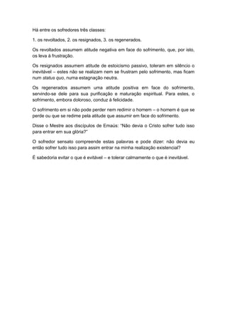 Há entre os sofredores três classes:

1. os revoltados, 2. os resignados, 3. os regenerados.

Os revoltados assumem atitude negativa em face do sofrimento, que, por isto,
os leva à frustração.

Os resignados assumem atitude de estoicismo passivo, toleram em silêncio o
inevitável – estes não se realizam nem se frustram pelo sofrimento, mas ficam
num status quo, numa estagnação neutra.

Os regenerados assumem uma atitude positiva em face do sofrimento,
servindo-se dele para sua purificação e maturação espiritual. Para estes, o
sofrimento, embora doloroso, conduz à felicidade.

O sofrimento em si não pode perder nem redimir o homem – o homem é que se
perde ou que se redime pela atitude que assumir em face do sofrimento.

Disse o Mestre aos discípulos de Emaús: “Não devia o Cristo sofrer tudo isso
para entrar em sua glória?”

O sofredor sensato compreende estas palavras e pode dizer: não devia eu
então sofrer tudo isso para assim entrar na minha realização existencial?

É sabedoria evitar o que é evitável – e tolerar calmamente o que é inevitável.
 