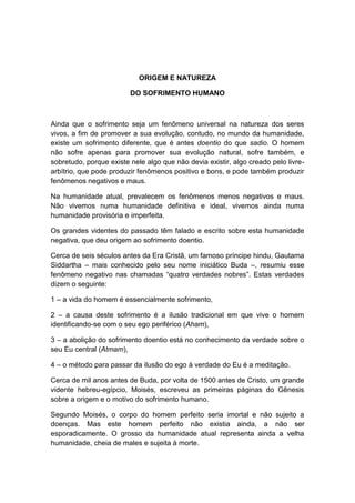 ORIGEM E NATUREZA

                         DO SOFRIMENTO HUMANO



Ainda que o sofrimento seja um fenômeno universal na natureza dos seres
vivos, a fim de promover a sua evolução, contudo, no mundo da humanidade,
existe um sofrimento diferente, que é antes doentio do que sadio. O homem
não sofre apenas para promover sua evolução natural, sofre também, e
sobretudo, porque existe nele algo que não devia existir, algo creado pelo livre-
arbítrio, que pode produzir fenômenos positivo e bons, e pode também produzir
fenômenos negativos e maus.

Na humanidade atual, prevalecem os fenômenos menos negativos e maus.
Não vivemos numa humanidade definitiva e ideal, vivemos ainda numa
humanidade provisória e imperfeita.

Os grandes videntes do passado têm falado e escrito sobre esta humanidade
negativa, que deu origem ao sofrimento doentio.

Cerca de seis séculos antes da Era Cristã, um famoso príncipe hindu, Gautama
Siddartha – mais conhecido pelo seu nome iniciático Buda –, resumiu esse
fenômeno negativo nas chamadas “quatro verdades nobres”. Estas verdades
dizem o seguinte:

1 – a vida do homem é essencialmente sofrimento,

2 – a causa deste sofrimento é a ilusão tradicional em que vive o homem
identificando-se com o seu ego periférico (Aham),

3 – a abolição do sofrimento doentio está no conhecimento da verdade sobre o
seu Eu central (Atmam),

4 – o método para passar da ilusão do ego à verdade do Eu é a meditação.

Cerca de mil anos antes de Buda, por volta de 1500 antes de Cristo, um grande
vidente hebreu-egípcio, Moisés, escreveu as primeiras páginas do Gênesis
sobre a origem e o motivo do sofrimento humano.

Segundo Moisés, o corpo do homem perfeito seria imortal e não sujeito a
doenças. Mas este homem perfeito não existia ainda, a não ser
esporadicamente. O grosso da humanidade atual representa ainda a velha
humanidade, cheia de males e sujeita à morte.
 