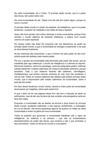 Da velha humanidade, diz o Cristo: “O príncipe deste mundo, que é o poder
das trevas, tem poder sobre vós”.

Da nova humanidade diz ele: “Sobre mim ele não tem poder algum, porque eu
venci o mundo”.

O príncipe deste mundo é o poder da serpente, da inteligência, que é um poder
tenebroso, causador de maldades e de males de toda a espécie.

Jesus não teve pecado nem sofreu doenças e morte compulsória, porque tinha
vencido o mundo adâmico da serpente intelectual, e estava num mundo
cósmico do sopro espiritual.

Os nossos males não terão fim enquanto não nos libertarmos do poder do
príncipe deste mundo, a que a humanidade se entregou inicialmente, e da qual
se deve libertar finalmente.

As leis cósmicas são inexoráveis: o que o homem faz pelo poder do seu livre-
arbítrio pode ele desfazer pelo mesmo poder.

Por ora, o grosso da humanidade está dominado pelo poder das trevas, que se
manifesta pelo ego intelectual: o triunfo da inteligência e a derrota do espírito.
Nenhuma medicina, nenhuma psicologia, nenhuma psiquiatria podem melhorar
substancialmente o estado calamitoso da nossa humanidade sofredora, porque
pecadora. Tudo o que estamos fazendo são paliativos, camuflagens,
charlatanismos, que tentam remover sintomas do mal, mas não erradicam a
raiz do mal. Todos os nossos paliativos são ditados pelo próprio príncipe deste
mundo, que é responsável pelo estado calamitoso da humanidade, sobre a
qual ele tem poder.

Em face desse tenebroso círculo vicioso, deverá a maior parte da humanidade
atual passar por tragédias, talvez pelo extermínio.

O que o leitor vai ler nas páginas deste livro não tem a intenção de abolir os
sofrimentos, mas de dar aos homens de boa vontade uma perspectiva certa em
face dos males.

Enquanto a humanidade não se libertar da terrível e doce tirania do príncipe
deste mundo, aceitando realmente, e não apenas verbalmente, a mensagem
da Luz do Mundo, não temos esperança alguma de superar os males da velha
humanidade e entrar na glória da nova humanidade.

Todos os poderes que governam a humanidade trabalham sob o signo da
inteligência, da violência e do dinheiro – que são os embaixadores
plenipotenciários do poder das trevas, que continua a dar o que prometeu a
seus servidores: “todos os reinos do mundo e a sua glória”.
 