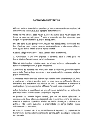 SOFRIMENTO SUBSTITUTIVO



Além do sofrimento evolutivo, que abrange toda a natureza dos seres vivos, há
um sofrimento substitutivo, que é próprio da humanidade.

Onde há livre-arbítrio, pode haver, e, onde há culpa, deve haver reação em
forma de pena ou sofrimento. É esta a expressão das leis cósmicas, que
exigem reequilibramento de qualquer desequilíbrio.

Por isto, sofre o justo pelo pecador. O justo não desequilibrou o equilíbrio das
leis cósmicas, mas, como o pecador as desequilibrou, e não as reequilibrou,
deve o justo ajudar a fazer o que o injusto não fez.

É esta a justiça do Universo – a sua justeza, o seu ajustamento.

A humanidade é um todo orgânico e solidário; deve a parte justa da
humanidade sofrer pelo que a parte injusta pecou.

Não há nisto injustiça. Injustiça seria, se o justo, sofrendo pelo pecador, se
tornasse também pecador, o que é impossível.

A sofrência do inocente não diminui em nada o valor dele, podendo mesmo
aumentá-lo. Pode o justo aumentar o seu próprio crédito, enquanto ajuda a
pagar débito alheio.

A finalidade da existência do homem aqui na terra não é sofrer nem gozar, mas
é realizar-se – e isto é possível tanto no gozo como no sofrimento. Gozo e
sofrimento são fenômenos facultativos da vida, o necessário é somente a
realização do homem, como dizia o Mestre: “Uma só coisa é necessária”.

A fim de ilustrar a possibilidade de um sofrimento substitutivo, um sofrimento
por culpa alheia, sirvamo-nos da comparação seguinte:

O paladar do homem ingere veneno, por ser de sabor agradável; a
consequência desta aberração (pecado) não é somente a morte do paladar,
mas sim a morte do corpo todo, embora as pernas, os braços, o coração e os
pulmões não sejam culpados; a organicidade do corpo implica nessa
solidariedade do sofrimento.

O indivíduo humano não é um átomo isolado e separado do organismo da
humanidade; é uma parte integrante dela; por isto, sofre a parte por outra parte
ou pelo todo.
 