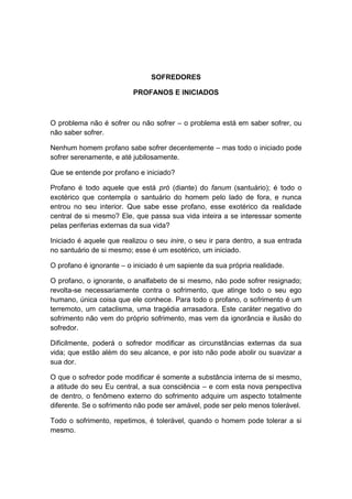 SOFREDORES

                          PROFANOS E INICIADOS



O problema não é sofrer ou não sofrer – o problema está em saber sofrer, ou
não saber sofrer.

Nenhum homem profano sabe sofrer decentemente – mas todo o iniciado pode
sofrer serenamente, e até jubilosamente.

Que se entende por profano e iniciado?

Profano é todo aquele que está pró (diante) do fanum (santuário); é todo o
exotérico que contempla o santuário do homem pelo lado de fora, e nunca
entrou no seu interior. Que sabe esse profano, esse exotérico da realidade
central de si mesmo? Ele, que passa sua vida inteira a se interessar somente
pelas periferias externas da sua vida?

Iniciado é aquele que realizou o seu inire, o seu ir para dentro, a sua entrada
no santuário de si mesmo; esse é um esotérico, um iniciado.

O profano é ignorante – o iniciado é um sapiente da sua própria realidade.

O profano, o ignorante, o analfabeto de si mesmo, não pode sofrer resignado;
revolta-se necessariamente contra o sofrimento, que atinge todo o seu ego
humano, única coisa que ele conhece. Para todo o profano, o sofrimento é um
terremoto, um cataclisma, uma tragédia arrasadora. Este caráter negativo do
sofrimento não vem do próprio sofrimento, mas vem da ignorância e ilusão do
sofredor.

Dificilmente, poderá o sofredor modificar as circunstâncias externas da sua
vida; que estão além do seu alcance, e por isto não pode abolir ou suavizar a
sua dor.

O que o sofredor pode modificar é somente a substância interna de si mesmo,
a atitude do seu Eu central, a sua consciência – e com esta nova perspectiva
de dentro, o fenômeno externo do sofrimento adquire um aspecto totalmente
diferente. Se o sofrimento não pode ser amável, pode ser pelo menos tolerável.

Todo o sofrimento, repetimos, é tolerável, quando o homem pode tolerar a si
mesmo.
 