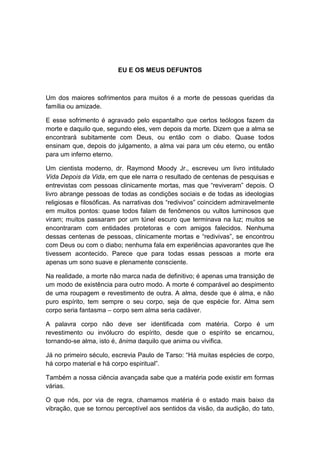 EU E OS MEUS DEFUNTOS



Um dos maiores sofrimentos para muitos é a morte de pessoas queridas da
família ou amizade.

E esse sofrimento é agravado pelo espantalho que certos teólogos fazem da
morte e daquilo que, segundo eles, vem depois da morte. Dizem que a alma se
encontrará subitamente com Deus, ou então com o diabo. Quase todos
ensinam que, depois do julgamento, a alma vai para um céu eterno, ou então
para um inferno eterno.

Um cientista moderno, dr. Raymond Moody Jr., escreveu um livro intitulado
Vida Depois da Vida, em que ele narra o resultado de centenas de pesquisas e
entrevistas com pessoas clinicamente mortas, mas que “reviveram” depois. O
livro abrange pessoas de todas as condições sociais e de todas as ideologias
religiosas e filosóficas. As narrativas dos “redivivos” coincidem admiravelmente
em muitos pontos: quase todos falam de fenômenos ou vultos luminosos que
viram; muitos passaram por um túnel escuro que terminava na luz; muitos se
encontraram com entidades protetoras e com amigos falecidos. Nenhuma
dessas centenas de pessoas, clinicamente mortas e “redivivas”, se encontrou
com Deus ou com o diabo; nenhuma fala em experiências apavorantes que lhe
tivessem acontecido. Parece que para todas essas pessoas a morte era
apenas um sono suave e plenamente consciente.

Na realidade, a morte não marca nada de definitivo; é apenas uma transição de
um modo de existência para outro modo. A morte é comparável ao despimento
de uma roupagem e revestimento de outra. A alma, desde que é alma, e não
puro espírito, tem sempre o seu corpo, seja de que espécie for. Alma sem
corpo seria fantasma – corpo sem alma seria cadáver.

A palavra corpo não deve ser identificada com matéria. Corpo é um
revestimento ou invólucro do espírito, desde que o espírito se encarnou,
tornando-se alma, isto é, ânima daquilo que anima ou vivifica.

Já no primeiro século, escrevia Paulo de Tarso: “Há muitas espécies de corpo,
há corpo material e há corpo espiritual”.

Também a nossa ciência avançada sabe que a matéria pode existir em formas
várias.

O que nós, por via de regra, chamamos matéria é o estado mais baixo da
vibração, que se tornou perceptível aos sentidos da visão, da audição, do tato,
 