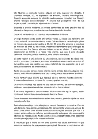 etc. Quando a chamada matéria adquire um grau superior de vibração, é
chamada energia, ou, na expressão de Einstein, “matéria descongelada”.
Quando a energia aumenta de vibração, pode aparecer como luz, que Einstein
chama “energia descondensada”. A própria luz perceptível vem da luz
imperceptível, chamada por alguns de luz cósmica.

Segundo a ciência moderna, as coisas conhecidas da terra provêm dos 92
elementos da química, e estes são manifestações da luz invisível.

O que há para além da luz cósmica não é acessível à ciência.

O corpo humano pode existir em formas várias. A nossa vida terrestre, em
corpo material, certamente não é a nossa única existência. A realização plena
do homem não pode estar restrita a 30, 50, 80 anos. Ela abrange o ciclo total
de milhares de anos ou de séculos. Podemos dizer mesmo que a evolução do
homem é sem fim. Somos eternos viajores rumo ao Infinito. E esta viagem
ascensional ao Infinito é a nossa vida eterna, que não é uma chegada
definitiva, mas uma jornada indefinida, uma sinfonia inacabada.

Se esta viagem é uma sinfonia ou uma disfonia, isto depende do nosso livre-
arbítrio, da nossa consciência, da nossa atitude livremente creada e mantida. O
livre-arbítrio não está restrito ao corpo material da vida presente; ele é um
atributo inseparável da alma humana.

Tanto o nosso céu como o nosso inferno é uma jornada determinada pelo livre-
arbítrio. Uma jornada ascensional é céu – uma jornada descensional é inferno.

Não é nenhum Deus externo que nos leva ao céu, nem nos manda ao inferno –
é o nosso Deus interno, o nosso Eu humano que faz tudo isto.

Os nossos defuntos não estão no céu nem no inferno, em sentido teológico,
estão em plena jornada evolutiva, ascensional ou descensional.

É de suma importância que o homem inicie o seu céu aqui e agora; assim
continuará facilmente na jornada depois da morte física.

O que interessa aos sobreviventes saber é se, e como, poderão ajudar os seus
queridos defuntos.

Toda vibração reforça outra vibração da mesma frequência ou espécie. Esta lei
vale tanto na física como na metafísica. Um pensamento, um desejo, um ato de
amor, uma prece, uma atitude espiritual são vibrações emitidas por nós – e
podem afetar a alma do defunto, suposto que ela tenha para isto a necessária
abertura ou receptividade. Nada sabemos dessa receptividade, mas podemos
admitir que seja propícia às nossas emissões.

É inevitável que a morte de um ente querido nos cause sofrimento e que
sintamos saudades da sua presença perceptível. Pêsames e condolências são
 