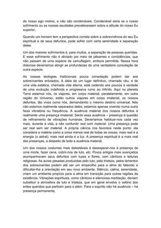 do nosso ego motivo, e não são condenáveis. Condenável seria se o nosso
sofrimento ou as nossas saudades prevalecessem sobre a atitude do nosso Eu
superior.

Quando um homem tem a perspectiva correta sobre a sobrevivência do seu Eu
espiritual e de seus defuntos, pode sofrer com certa serenidade e separação
deles.

Um dos maiores sofrimentos é, para muitos, a separação de pessoas queridas.
E esse sofrimento não é aliviado por meio de pêsames e condolências, que
não passam de uma espécie de camuflagem, embora permitida. Nessa hora
dolorosa deveríamos atingir as profundezas de uma verdadeira consolação de
outra espécie.

As nossas teologias tradicionais pouca consolação podem dar aos
sobreviventes enlutados. A idéia de um lugar definitivo, chamado céu, e de
uma vida estática, chamada vida eterna, está cedendo aos poucos à verdade
de uma evolução indefinida e progressiva rumo ao Infinito. Aqui no planeta
Terra estamos nós, os viajores, em corpo material; paralelamente, em outra
região do Universo, estão outros viajores em corpo imaterial, os nossos
defuntos, tão vivos como nós, demandando o mesmo destino universal. Nós
não estamos realmente separados deles; estamos apenas vivendo numa outra
faixa vibratória ou frequência. A ausência material dos nossos defuntos é
realmente uma presença imaterial. Sentir essa ausência – presença é questão
de refinamento de vibrações humanas. Deveríamos habituar-nos cada vez
mais, durante a vida, a não confundir real com material. Uma presença pode
ser real sem ser material. A própria ciência nos favorece neste ponto: ela
considera a matéria como a coisa menos real de todas as coisas; mais real é a
energia (o astral); mais real ainda é a luz. A presença espiritual é a mais real
das presenças, a despeito de toda a ausência material.

Um dos nossos costumes mais detestáveis é desesperar-nos à presença de
uma morte, fazer cena, cobrir-nos de luto, etc. Povos antigos mais avançados
acompanhavam seus defuntos com luzes e flores, com cânticos e leituras
religiosas. As auras pesadas produzidas pelo luto, pela tristeza, pelos lamentos
dos sobreviventes podem até ser um empecilho para a alma do falecido e
dificultar-lhe a orientação em seu novo ambiente. Silêncio, calma, serenidade,
criam um ambiente propício para a alma em transição para outras regiões da
existência. Vibrações espirituais, como cânticos e silenciosa meditação, deviam
substituir a atmosfera de luto e tristeza, que em geral envolve o velório dos
entes queridos que partiram para o além. Para o espírito não há ausência – há
presença permanente.
 