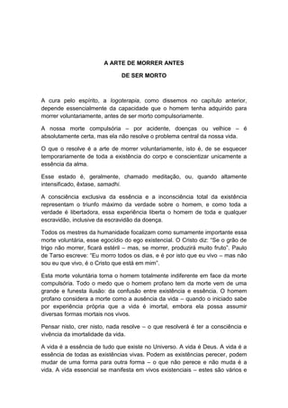 A ARTE DE MORRER ANTES

                               DE SER MORTO



A cura pelo espírito, a logoterapia, como dissemos no capítulo anterior,
depende essencialmente da capacidade que o homem tenha adquirido para
morrer voluntariamente, antes de ser morto compulsoriamente.

A nossa morte compulsória – por acidente, doenças ou velhice – é
absolutamente certa, mas ela não resolve o problema central da nossa vida.

O que o resolve é a arte de morrer voluntariamente, isto é, de se esquecer
temporariamente de toda a existência do corpo e conscientizar unicamente a
essência da alma.

Esse estado é, geralmente, chamado meditação, ou, quando altamente
intensificado, êxtase, samadhi.

A consciência exclusiva da essência e a inconsciência total da existência
representam o triunfo máximo da verdade sobre o homem, e como toda a
verdade é libertadora, essa experiência liberta o homem de toda e qualquer
escravidão, inclusive da escravidão da doença.

Todos os mestres da humanidade focalizam como sumamente importante essa
morte voluntária, esse egocídio do ego existencial. O Cristo diz: “Se o grão de
trigo não morrer, ficará estéril – mas, se morrer, produzirá muito fruto”. Paulo
de Tarso escreve: “Eu morro todos os dias, e é por isto que eu vivo – mas não
sou eu que vivo, é o Cristo que está em mim”.

Esta morte voluntária torna o homem totalmente indiferente em face da morte
compulsória. Todo o medo que o homem profano tem da morte vem de uma
grande e funesta ilusão: da confusão entre existência e essência. O homem
profano considera a morte como a ausência da vida – quando o iniciado sabe
por experiência própria que a vida é imortal, embora ela possa assumir
diversas formas mortais nos vivos.

Pensar nisto, crer nisto, nada resolve – o que resolverá é ter a consciência e
vivência da imortalidade da vida.

A vida é a essência de tudo que existe no Universo. A vida é Deus. A vida é a
essência de todas as existências vivas. Podem as existências perecer, podem
mudar de uma forma para outra forma – o que não perece e não muda é a
vida. A vida essencial se manifesta em vivos existenciais – estes são vários e
 