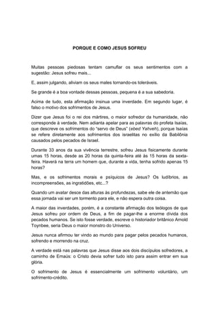 PORQUE E COMO JESUS SOFREU



Muitas pessoas piedosas tentam camuflar os seus sentimentos com a
sugestão: Jesus sofreu mais...

E, assim julgando, aliviam os seus males tornando-os toleráveis.

Se grande é a boa vontade dessas pessoas, pequena é a sua sabedoria.

Acima de tudo, esta afirmação insinua uma inverdade. Em segundo lugar, é
falso o motivo dos sofrimentos de Jesus.

Dizer que Jesus foi o rei dos mártires, o maior sofredor da humanidade, não
corresponde à verdade. Nem adianta apelar para as palavras do profeta Isaías,
que descreve os sofrimentos do “servo de Deus” (ebed Yahveh), porque Isaías
se refere diretamente aos sofrimentos dos israelitas no exílio da Babilônia
causados pelos pecados de Israel.

Durante 33 anos da sua vivência terrestre, sofreu Jesus fisicamente durante
umas 15 horas, desde as 20 horas da quinta-feira até às 15 horas da sexta-
feira. Haverá na terra um homem que, durante a vida, tenha sofrido apenas 15
horas?

Mas, e os sofrimentos morais e psíquicos de Jesus? Os ludíbrios, as
incompreensões, as ingratidões, etc...?

Quando um avatar desce das alturas às profundezas, sabe ele de antemão que
essa jornada vai ser um tormento para ele, e não espera outra coisa.

A maior das inverdades, porém, é a constante afirmação dos teólogos de que
Jesus sofreu por ordem de Deus, a fim de pagar-lhe a enorme dívida dos
pecados humanos. Se isto fosse verdade, escreve o historiador britânico Arnold
Toynbee, seria Deus o maior monstro do Universo.

Jesus nunca afirmou ter vindo ao mundo para pagar pelos pecados humanos,
sofrendo e morrendo na cruz.

A verdade está nas palavras que Jesus disse aos dois discípulos sofredores, a
caminho de Emaús: o Cristo devia sofrer tudo isto para assim entrar em sua
glória.

O sofrimento de Jesus é essencialmente um sofrimento voluntário, um
sofrimento-crédito.
 