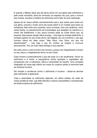 E quando o Mestre disse que ele devia entrar em sua glória pelo sofrimento e
pela morte voluntária, devia ter removido um espesso véu que, para o comum
dos mortais, encobre o mistério do sofrimento como fator de auto-realização.

Apesar de ter Jesus sofrido voluntariamente tudo o que sofreu para entrar em
sua glória, contudo o modo como ele soube sofrer é um modelo para todos os
sofredores. Não sofre com covardia, como os fracos, nem com jactância, como
certos heróis, ou pseudo-heróis da humanidade, que desafiam os martírios e a
morte. No Getsêmane, o seu Jesus humano pede ao Cristo divino que, se
possível, faça passar aquele cálice amargo – mas logo se entrega totalmente, à
vontade superior do seu Cristo divino. No Gólgota, por um momento, o seu ego
humano clama em altas vozes: “Meu Deus, meu Deus, por que me
abandonaste?” – mas logo o seu Eu crístico se resigna e murmura
serenamente: “Pai, em tuas mãos entrego o meu espírito”.

Ele sofre como o mais humano dos homens, porque era integralmente humano
no seu Jesus, e integralmente divino no seu Cristo.

Cada homem é potencialmente o que ele pode vir a ser atualmente. Horror ao
sofrimento e à morte, a repugnância contra injustiças e ingratidões são
compatíveis com a soberania, calma e serenidade do espírito. Uma completa
integração do nosso ego inferior em nosso Eu superior perfaz a harmonia total
da natureza humana.

Ser tentado a revoltar-se contra o sofrimento é humano – deixar-se derrotar
pelo sofrimento é deplorável.

Toda a serenidade no sofrimento depende, em última análise, da visão da
nossa existência total, cuja falta dificulta e mesmo impossibilita a compreensão
da tarefa evolutiva do sofrimento.
 