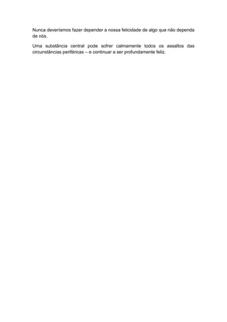 Nunca deveríamos fazer depender a nossa felicidade de algo que não dependa
de nós.

Uma substância central pode sofrer calmamente todos os assaltos das
circunstâncias periféricas – e continuar a ser profundamente feliz.
 