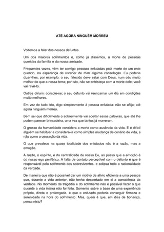 ATÉ AGORA NINGUÉM MORREU



Voltemos a falar dos nossos defuntos.

Um dos maiores sofrimentos é, como já dissemos, a morte de pessoas
queridas da família e da nossa amizade.

Frequentes vezes, vêm ter comigo pessoas enlutadas pela morte de um ente
querido, na esperança de receber de mim alguma consolação. Eu poderia
dizer-lhes, por exemplo: o seu falecido deve estar com Deus, num céu muito
melhor do que a nossa terra; por isto, não se entristeça com a morte dele; você
vai revê-lo.

Outros diriam: console-se; o seu defunto vai reencarnar um dia em condições
muito melhores.

Em vez de tudo isto, digo simplesmente à pessoa enlutada: não se aflija; até
agora ninguém morreu.

Bem sei que dificilmente o sobrevivente vai aceitar essas palavras, que até lhe
podem parecer brincadeira, uma vez que tantos já morreram.

O grosso da humanidade considera a morte como ausência da vida. E é difícil
alguém se habituar a considerá-la como simples mudança de cenário de vida, e
não como a cessação da vida.

O que prevalece na quase totalidade dos enlutados não é a razão, mas a
emoção.

A razão, o espírito, é da centralidade de nosso Eu, ao passo que a emoção é
do nosso ego periférico. A falta de contato perceptível com o defunto é que é
responsável pelo sofrimento dos sobreviventes, e eclipsa toda a racionalidade
da verdade.

De maneira que não é possível dar um motivo de alívio eficiente a uma pessoa
que, durante a vida anterior, não tenha despertado em si a consciência da
verdade. No momento da tragédia e do sofrimento não é possível fazer o que
durante a vida inteira não foi feito. Somente sobre a base de uma experiência
própria, direta e prolongada, é que o enlutado poderia conseguir firmeza e
serenidade na hora do sofrimento. Mas, quem é que, em dias de bonança,
pensa nisto?
 