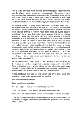 Toda a nossa educação, moral e cívica, e mesmo religiosa, é desfavorável a
isso. Se alguém confia apenas em auto-educação, não encontra paz e
serenidade em face da morte de um ente querido. É necessário que o homem
tome a sério, muito a sério, a sua auto-educação. Esta auto-educação não é
outra coisa senão a conscientização, profunda e nítida, sobre a realidade da
existência total do homem, não limitada aos poucos decênios da vida terrestre.

A existência humana necessita de vários estágios para sua evolução total. O
primeiro estágio é o da encarnação terrestre, em que o espírito se reveste de
um invólucro material, para soletrar o abc da sua evolução primária. Mas como
nesse estágio primitivo o homem nada sabe ainda de outros estágios
posteriores, ele se isola facilmente nesses poucos decênios de vivência
terrestre, e acaba por cair vítima de uma miopia estreita e unilateral,
enxergando a vida terrestre como a vivência única e total da sua existência.
Não pode, ou não quer, aceitar a verdade de que o espírito possa ter outros
invólucros que não seja o corpo material da nossa terra. Ter consciência real
sem órgãos materiais – sem coração, cérebro, pulmões, sangue e nervos,
feitos de ferro, cálcio, fosfato, oxigênio, hidrogênio e outros ingredientes dos 92
elementos da química – isto não é compreendido pelo homem primitivo, porque
ele é uma espécie de analfabeto. Por isto, perder a matéria do corpo é, para
ele, perder o corpo, e como a alma não pode existir sem corpo, ele pensa que
vai extinguir-se se o corpo morrer, assim como uma lâmpada se extingue
quando acaba o combustível.

Se não existisse outro corpo senão o corpo material, a alma se extinguiria
depois de se separar desse corpo. Mas corpo não é necessariamente matéria.
Tanto os iniciados como a própria ciência de hoje sabem que existe corpo
imaterial. A corporeidade não é necessariamente idêntica à materialidade. A
materialidade do corpo é provisória, a sua corporeidade é eterna.

A alma, desde que deixou de ser puro espírito e se tornou alma, nunca mais
existirá sem corpo, embora possa existir sem matéria.

Alma sem corpo seria fantasma.

Corpo sem alma seria cadáver.

Alma em corpo é homem, e homem será enquanto existir.

O pavor em face da morte é atestado de atraso e incompreensão.

A serenidade em face da morte é sinal de compreensão e evolução avançada.

O que nos pode dar verdadeira calma e serenidade em face da morte não são
os parentes e amigos; é somente o próprio homem, que tenha noção exata da
vida e da morte.
 