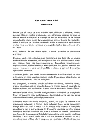 A VERDADE PARA ALÉM

                                 DA MÍSTICA



Desde que os livros de Paul Brunton revolucionaram o ocidente, muitas
pessoas falam em mística, em iniciação, etc.; milhares de pessoas, de todas as
classes sociais, começaram a investigar as regiões misteriosas de um mundo
desconhecido. Livros e mais livros apareceram sobre a técnica de meditação,
sobre a realidade de um além verdadeiro, sobre a necessidade de o homem
dedicar meia hora diária, ou mais, a uma experiência além dos sentidos e além
da mente.

Esse alvorecer de um mundo ignoto a muitos ocidentais é sumamente
promissor.

E o que há de mais estranho nesta descoberta é que tudo isto se achava
escrito há quase 2.000 anos, nos Evangelhos do Cristo, que andam nas mãos
dos cristãos. Mas nós interpretávamos os Evangelhos teologicamente,
dogmaticamente, exotericamente; a mensagem do Cristo, porém, não deve ser
criada – mas pode e deve ser vivida. Nós só víamos o corpo do Evangelho,
ignorando a alma dele.

Aconteceu, porém, que, desde o início deste século, a filosofia mística da Índia
e do oriente em geral invadiu o ocidente cristão. E deu-se um fato estranho: os
cristãos descobriram o Cristo no Evangelho.

Os Evangelhos, é verdade, também nasceram no oriente, no oriente médio,
mas se difundiram mais no ocidente do que no oriente, graças à expansão do
Império Romano, que abrangeria a Europa, o oeste da Ásia e o norte da África.

Desde o quarto século, quando se organizou o Cristianismo, os Evangelhos
foram considerados como mistérios que a humanidade devia crer, que devia
aceitar dogmaticamente, por obrigação teológica.

A filosofia mística do oriente longínquo, porém, era objeto de vivência e de
experiência individual; o homem devia saborear Deus, devia estabelecer
diálogo entre sua alma e Deus – e os cristãos mais sinceros e avançados
descobriram que a quintessência do Evangelho consistia também nesses
solilóquios e nesses colóquios com o Deus imanente no homem. Descobriram
que Deus não é apenas uma Divindade transcendente, mas também um Deus
imanente – “Eu e o Pai somos um, o Pai está em mim e eu estou no Pai”;
descobriram que o Cristo não viveu apenas do outro lado do Mediterrâneo, mas
 