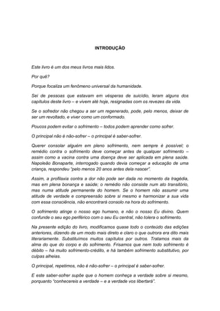 INTRODUÇÃO



Este livro é um dos meus livros mais lidos.

Por quê?

Porque focaliza um fenômeno universal da humanidade.

Sei de pessoas que estavam em vésperas de suicídio, leram alguns dos
capítulos deste livro – e vivem até hoje, resignadas com os revezes da vida.

Se o sofredor não chegou a ser um regenerado, pode, pelo menos, deixar de
ser um revoltado, e viver como um conformado.

Poucos podem evitar o sofrimento – todos podem aprender como sofrer.

O principal não é não-sofrer – o principal é saber-sofrer.

Querer consolar alguém em pleno sofrimento, nem sempre é possível; o
remédio contra o sofrimento deve começar antes de qualquer sofrimento –
assim como a vacina contra uma doença deve ser aplicada em plena saúde.
Napoleão Bonaparte, interrogado quando devia começar a educação de uma
criança, respondeu “pelo menos 20 anos antes dela nascer”.

Assim, a profilaxia contra a dor não pode ser dada no momento da tragédia,
mas em plena bonança e saúde; o remédio não consiste num ato transitório,
mas numa atitude permanente do homem. Se o homem não assumir uma
atitude de verdade e compreensão sobre si mesmo e harmonizar a sua vida
com essa consciência, não encontrará consolo na hora do sofrimento.

O sofrimento atinge o nosso ego humano, e não o nosso Eu divino. Quem
confunde o seu ego periférico com o seu Eu central, não tolera o sofrimento.

Na presente edição do livro, modificamos quase todo o conteúdo das edições
anteriores, dizendo de um modo mais direto e claro o que outrora era dito mais
literariamente. Substituímos muitos capítulos por outros. Tratamos mais da
alma do que do corpo e do sofrimento. Frisamos que nem todo sofrimento é
débito – há muito sofrimento-crédito, e há também sofrimento substitutivo, por
culpas alheias.

O principal, repetimos, não é não-sofrer – o principal é saber-sofrer.

E este saber-sofrer supõe que o homem conheça a verdade sobre si mesmo,
porquanto “conhecereis a verdade – e a verdade vos libertará”.
 