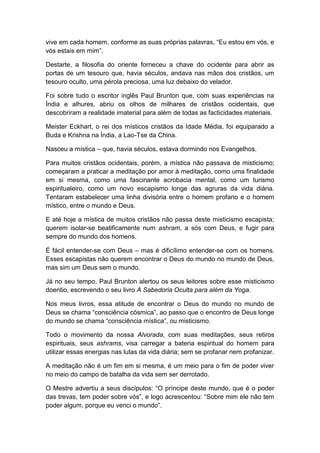 vive em cada homem, conforme as suas próprias palavras, “Eu estou em vós, e
vós estais em mim”.

Destarte, a filosofia do oriente forneceu a chave do ocidente para abrir as
portas de um tesouro que, havia séculos, andava nas mãos dos cristãos, um
tesouro oculto, uma pérola preciosa, uma luz debaixo do velador.

Foi sobre tudo o escritor inglês Paul Brunton que, com suas experiências na
Índia e alhures, abriu os olhos de milhares de cristãos ocidentais, que
descobriram a realidade imaterial para além de todas as facticidades materiais.

Meister Eckhart, o rei dos místicos cristãos da Idade Média, foi equiparado a
Buda e Krishna na Índia, a Lao-Tse da China.

Nasceu a mística – que, havia séculos, estava dormindo nos Evangelhos.

Para muitos cristãos ocidentais, porém, a mística não passava de misticismo;
começaram a praticar a meditação por amor à meditação, como uma finalidade
em si mesma, como uma fascinante acrobacia mental, como um turismo
espiritualeiro, como um novo escapismo longe das agruras da vida diária.
Tentaram estabelecer uma linha divisória entre o homem profano e o homem
místico, entre o mundo e Deus.

E até hoje a mística de muitos cristãos não passa deste misticismo escapista;
querem isolar-se beatificamente num ashram, a sós com Deus, e fugir para
sempre do mundo dos homens.

É fácil entender-se com Deus – mas é dificílimo entender-se com os homens.
Esses escapistas não querem encontrar o Deus do mundo no mundo de Deus,
mas sim um Deus sem o mundo.

Já no seu tempo, Paul Brunton alertou os seus leitores sobre esse misticismo
doentio, escrevendo o seu livro A Sabedoria Oculta para além da Yoga.

Nos meus livros, essa atitude de encontrar o Deus do mundo no mundo de
Deus se chama “consciência cósmica”, ao passo que o encontro de Deus longe
do mundo se chama “consciência mística”, ou misticismo.

Todo o movimento da nossa Alvorada, com suas meditações, seus retiros
espirituais, seus ashrams, visa carregar a bateria espiritual do homem para
utilizar essas energias nas lutas da vida diária; sem se profanar nem profanizar.

A meditação não é um fim em si mesma, é um meio para o fim de poder viver
no meio do campo de batalha da vida sem ser derrotado.

O Mestre advertiu a seus discípulos: “O príncipe deste mundo, que é o poder
das trevas, tem poder sobre vós”, e logo acrescentou: “Sobre mim ele não tem
poder algum, porque eu venci o mundo”.
 