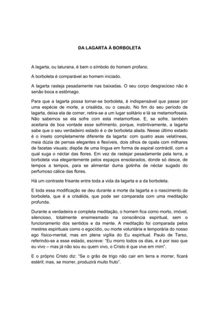 DA LAGARTA À BORBOLETA



A lagarta, ou taturana, é bem o símbolo do homem profano.

A borboleta é comparável ao homem iniciado.

A lagarta rasteja pesadamente nas baixadas. O seu corpo desgracioso não é
senão boca e estômago.

Para que a lagarta possa tornar-se borboleta, é indispensável que passe por
uma espécie de morte, a crisálida, ou o casulo. No fim do seu período de
lagarta, deixa ela de comer, retira-se a um lugar solitário e lá se metamorfoseia.
Não sabemos se ela sofre com esta metamorfose. E, se sofre, também
aceitaria de boa vontade esse sofrimento, porque, instintivamente, a lagarta
sabe que o seu verdadeiro estado é o de borboleta alada. Nesse último estado
é o inseto completamente diferente da lagarta: com quatro asas velatíneas,
meia dúzia de pernas elegantes e flexíveis, dois olhos de opala com milhares
de facetas visuais; dispõe de uma língua em forma de espiral contráctil, com a
qual suga o néctar das flores. Em vez de rastejar pesadamente pela terra, a
borboleta voa elegantemente pelos espaços ensolarados, donde só desce, de
tempos a tempos, para se alimentar duma gotinha de néctar sugado do
perfumoso cálice das flores.

Há um contraste frisante entre toda a vida da lagarta e a da borboleta.

E toda essa modificação se deu durante a morte da lagarta e o nascimento da
borboleta, que é a crisálida, que pode ser comparada com uma meditação
profunda.

Durante a verdadeira e completa meditação, o homem fica como morto, imóvel,
silencioso, totalmente ensimesmado na consciência espiritual, sem o
funcionamento dos sentidos e da mente. A meditação foi comparada pelos
mestres espirituais como o egocídio, ou morte voluntária e temporária do nosso
ego físico-mental, mas em plena vigília do Eu espiritual. Paulo de Tarso,
referindo-se a esse estado, escreve: “Eu morro todos os dias, e é por isso que
eu vivo – mas já não sou eu quem vivo, o Cristo é que vive em mim”.

E o próprio Cristo diz: “Se o grão de trigo não cair em terra e morrer, ficará
estéril; mas, se morrer, produzirá muito fruto”.
 
