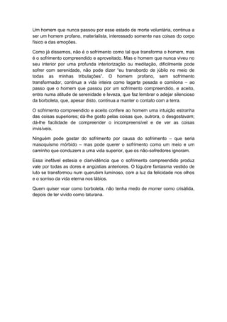 Um homem que nunca passou por esse estado de morte voluntária, continua a
ser um homem profano, materialista, interessado somente nas coisas do corpo
físico e das emoções.

Como já dissemos, não é o sofrimento como tal que transforma o homem, mas
é o sofrimento compreendido e aproveitado. Mas o homem que nunca viveu no
seu interior por uma profunda interiorização ou meditação, dificilmente pode
sofrer com serenidade, não pode dizer “eu transbordo de júbilo no meio de
todas as minhas tribulações”. O homem profano, sem sofrimento
transformador, continua a vida inteira como lagarta pesada e comilona – ao
passo que o homem que passou por um sofrimento compreendido, e aceito,
entra numa atitude de serenidade e leveza, que faz lembrar o adejar silencioso
da borboleta, que, apesar disto, continua a manter o contato com a terra.

O sofrimento compreendido e aceito confere ao homem uma intuição estranha
das coisas superiores; dá-lhe gosto pelas coisas que, outrora, o desgostavam;
dá-lhe facilidade de compreender o incompreensível e de ver as coisas
invisíveis.

Ninguém pode gostar do sofrimento por causa do sofrimento – que seria
masoquismo mórbido – mas pode querer o sofrimento como um meio e um
caminho que conduzem a uma vida superior, que os não-sofredores ignoram.

Essa inefável estesia e clarividência que o sofrimento compreendido produz
vale por todas as dores e angústias anteriores. O lúgubre fantasma vestido de
luto se transformou num querubim luminoso, com a luz da felicidade nos olhos
e o sorriso da vida eterna nos lábios.

Quem quiser voar como borboleta, não tenha medo de morrer como crisálida,
depois de ter vivido como taturana.
 