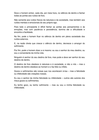 Deve o homem entrar, cada dia, por meia hora, no silêncio de dentro e fechar
todas as portas aos ruídos de fora.

Não somente aos ruídos físicos da natureza e da sociedade, mas também aos
ruídos mentais e emocionais do seu próprio ego.

Para todo o principiante é difícil fechar as portas aos pensamentos e às
emoções, mas com paciência e persistência, domina ele a dificuldade e
encontra a facilidade.

No fim, pode o homem ficar no silêncio de dentro em plena sociedade dos
ruídos externos.

E, na razão direta que cresce o silêncio de dentro, decresce o amargor do
sofrimento.

Por fim, pode o homem dizer a si mesmo: eu sou o senhor do meu destino, eu
sou o comandante da minha vida.

Ninguém é senhor do seu destino de fora, mas pode e deve ser senhor do seu
destino de dentro.

O destino de fora obedece à natureza e à sociedade, e não a nós – mas o
destino de dentro obedece ao homem e o faz feliz ou infeliz.

Gozos e sofrimentos são coisas que nos acontecem à-toa – mas a felicidade
ou infelicidade são creações nossas.

Eu sou o senhor da minha felicidade ou infelicidade – outros são autores dos
meus gozos ou sofrimentos.

Eu tenho gozo, eu tenho sofrimento – mas eu sou a minha felicidade ou
infelicidade.
 