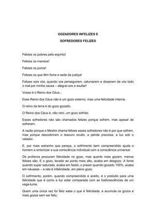 GOZADORES INFELIZES E

                           SOFREDORES FELIZES



Felizes os pobres pelo espírito!

Felizes os mansos!

Felizes os puros!

Felizes os que têm fome e sede da justiça!

Felizes sois vós, quando vos perseguirem, caluniarem e disserem de vós todo
o mal por minha causa – alegrai-vos e exultai!

Vosso é o Reino dos Céus...

Esse Reino dos Céus não é um gozo externo, mas uma felicidade interna.

O reino da terra é do gozo gozado.

O Reino dos Céus é, não raro, um gozo sofrido.

Esses sofredores não são chamados felizes porque sofrem, mas apesar de
sofrerem.

A razão porque o Mestre chama felizes esses sofredores não é por que sofrem,
mas porque descobriram o tesouro oculto, a pérola preciosa, a luz sob o
velador.

E, por mais estranho que pareça, o sofrimento bem compreendido ajuda o
homem a sintonizar a sua consciência individual com a consciência universal.

Os profanos procuram felicidade no gozo, mas quanto mais gozam, menos
felizes são. E o gozo, levado ao ponto mais alto, acaba em desgozo. A fome
quando super saturada, acaba em fastio; o prazer quando gozado 100%, acaba
em náuseas – e isto é infelicidade, em pleno gozo.

O sofrimento, porém, quando compreendido e aceito, é o prelúdio para uma
felicidade que é como a luz solar comparada com as fosforescências de um
vaga-lume.

Quem uma única vez foi feliz sabe o que é felicidade, e acumula os gozos e
mais gozos sem ser feliz.
 