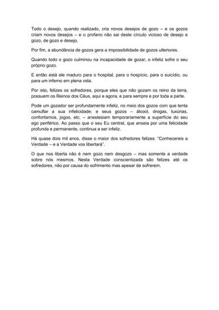 Todo o desejo, quando realizado, cria novos desejos de gozo – e os gozos
criam novos desejos – e o profano não sai deste círculo vicioso de desejo e
gozo, de gozo e desejo.

Por fim, a abundância de gozos gera a impossibilidade de gozos ulteriores.

Quando todo o gozo culminou na incapacidade de gozar, o infeliz sofre o seu
próprio gozo.

E então está ele maduro para o hospital, para o hospício, para o suicídio, ou
para um inferno em plena vida.

Por isto, felizes os sofredores, porque eles que não gozam os reino da terra,
possuem os Reinos dos Céus, aqui e agora, e para sempre e por toda a parte.

Pode um gozador ser profundamente infeliz, no meio dos gozos com que tenta
camuflar a sua infelicidade; e seus gozos – álcool, drogas, luxúrias,
confortismos, jogos, etc. – anestesiam temporariamente a superfície do seu
ego periférico. Ao passo que o seu Eu central, que anseia por uma felicidade
profunda e permanente, continua a ser infeliz.

Há quase dois mil anos, disse o maior dos sofredores felizes: “Conhecereis a
Verdade – e a Verdade vos libertará”.

O que nos liberta não é nem gozo nem desgozo – mas somente a verdade
sobre nós mesmos. Nesta Verdade conscientizada são felizes até os
sofredores, não por causa do sofrimento mas apesar de sofrerem.
 
