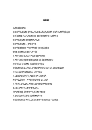 ÍNDICE



INTRODUÇÃO

O SOFRIMENTO EVOLUTIVO DA NATUREZA E NA HUMANIDADE

ORIGEM E NATUREZA DO SOFRIMENTO HUMANO

SOFRIMENTO SUBSTITUTIVO

SOFRIMENTO – CRÉDITO

SOFREDORES PROFANOS E INICIADOS

EU E OS MEUS DEFUNTOS

A ARTE DE CURAR PELO ESPÍRITO

A ARTE DE MORRER ANTES DE SER MORTO

PORQUE E COMO JESUS SOFREU

OBJETIVOS DA VIDA OU RAZÃO-DE-SER DA EXISTÊNCIA

ATÉ AGORA NINGUÉM MORREU

A VERDADE PARA ALÉM DA MÍSTICA

NO VELÓRIO – A VIDA DEPOIS DA VIDA

A NINFA OCULTA NO BLOCO DE MÁRMORE

DA LAGARTA À BORBOLETA

APOTEOSE DO SOFRIMENTO FELIZ

A SABEDORIA DO SOFRIMENTO

GOZADORES INFELIZES E SOFREDORES FELIZES
 