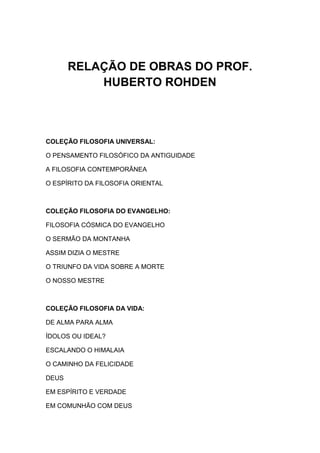 RELAÇÃO DE OBRAS DO PROF.
           HUBERTO ROHDEN



COLEÇÃO FILOSOFIA UNIVERSAL:

O PENSAMENTO FILOSÓFICO DA ANTIGUIDADE

A FILOSOFIA CONTEMPORÂNEA

O ESPÍRITO DA FILOSOFIA ORIENTAL



COLEÇÃO FILOSOFIA DO EVANGELHO:

FILOSOFIA CÓSMICA DO EVANGELHO

O SERMÃO DA MONTANHA

ASSIM DIZIA O MESTRE

O TRIUNFO DA VIDA SOBRE A MORTE

O NOSSO MESTRE



COLEÇÃO FILOSOFIA DA VIDA:

DE ALMA PARA ALMA

ÍDOLOS OU IDEAL?

ESCALANDO O HIMALAIA

O CAMINHO DA FELICIDADE

DEUS

EM ESPÍRITO E VERDADE

EM COMUNHÃO COM DEUS
 