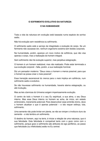 O SOFRIMENTO EVOLUTIVO DA NATUREZA

                            E NA HUMANIDADE



Toda a vida da natureza em evolução está baseada numa espécie de sorriso
sadio.

Não há evolução sem resistência ou sofrimento.

O sofrimento sadio está a serviço da integridade e evolução do corpo. Se um
ferimento não causasse dor, nenhum organismo existiria sem lesões corporais.

Na humanidade, porém, aparece um novo motivo de sofrência, que não visa
apenas o corpo, mas a realização do homem integral.

Sem sofrimento não há evolução superior, mas perpétua estagnação.

O homem é um homem realizável, mas não realizado. Pode estar terminada a
sua evolução corporal – falta, porém, a sua realização hominal.

Diz um pensador moderno: “Deus creou o homem o menos possível, para que
o homem se possa crear o mais possível”.

Essa transição ascensional do menos para o mais implica em sofrência, num
sofrimento sadio e evolutivo.

Se não houvesse sofrimento na humanidade, haveria eterna estagnação, ou
até involução.

Mas as leis cósmicas do Universo exigem imperiosamente evolução.

O centro de todo o homem é o seu Eu espiritual, a sua alma, o seu Deus
interno. Mas esse Deus interno no homem se acha, de início, em estado
embrionário, meramente potencial. Para desenvolver esse embrião divino, deve
o homem atualizar o que é apenas potencial – e isto requer esforço, luta,
sofrimento.

Uma semente não pode brotar em planta, se não se romper o invólucro duro da
semente – e isto lembra um sofrimento.

O destino do homem, aqui na terra, é iniciar a relação de uma natureza, que é
sua felicidade. Esta felicidade é compatível tanto com o gozo como com o
sofrimento, porque gozo e sofrimento são atributos do ego periférico, ao passo
que felicidade (ou infelicidade) estão no Eu central.
 