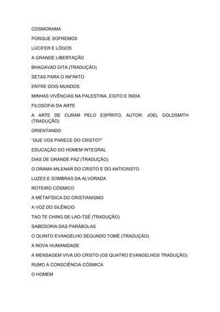 COSMORAMA

PORQUE SOFREMOS

LÚCIFER E LÓGOS

A GRANDE LIBERTAÇÃO

BHAGAVAD GITA (TRADUÇÃO)

SETAS PARA O INFINITO

ENTRE DOIS MUNDOS

MINHAS VIVÊNCIAS NA PALESTINA, EGITO E ÍNDIA

FILOSOFIA DA ARTE

A ARTE DE CURAR PELO ESPÍRITO. AUTOR: JOEL GOLDSMITH
(TRADUÇÃO)

ORIENTANDO

“QUE VOS PARECE DO CRISTO?”

EDUCAÇÃO DO HOMEM INTEGRAL

DIAS DE GRANDE PAZ (TRADUÇÃO)

O DRAMA MILENAR DO CRISTO E DO ANTICRISTO

LUZES E SOMBRAS DA ALVORADA

ROTEIRO CÓSMICO

A METAFÍSICA DO CRISTIANISMO

A VOZ DO SILÊNCIO

TAO TE CHING DE LAO-TSÉ (TRADUÇÃO)

SABEDORIA DAS PARÁBOLAS

O QUINTO EVANGELHO SEGUNDO TOMÉ (TRADUÇÃO)

A NOVA HUMANIDADE

A MENSAGEM VIVA DO CRISTO (OS QUATRO EVANGELHOS TRADUÇÃO)

RUMO À CONSCIÊNCIA CÓSMICA

O HOMEM
 