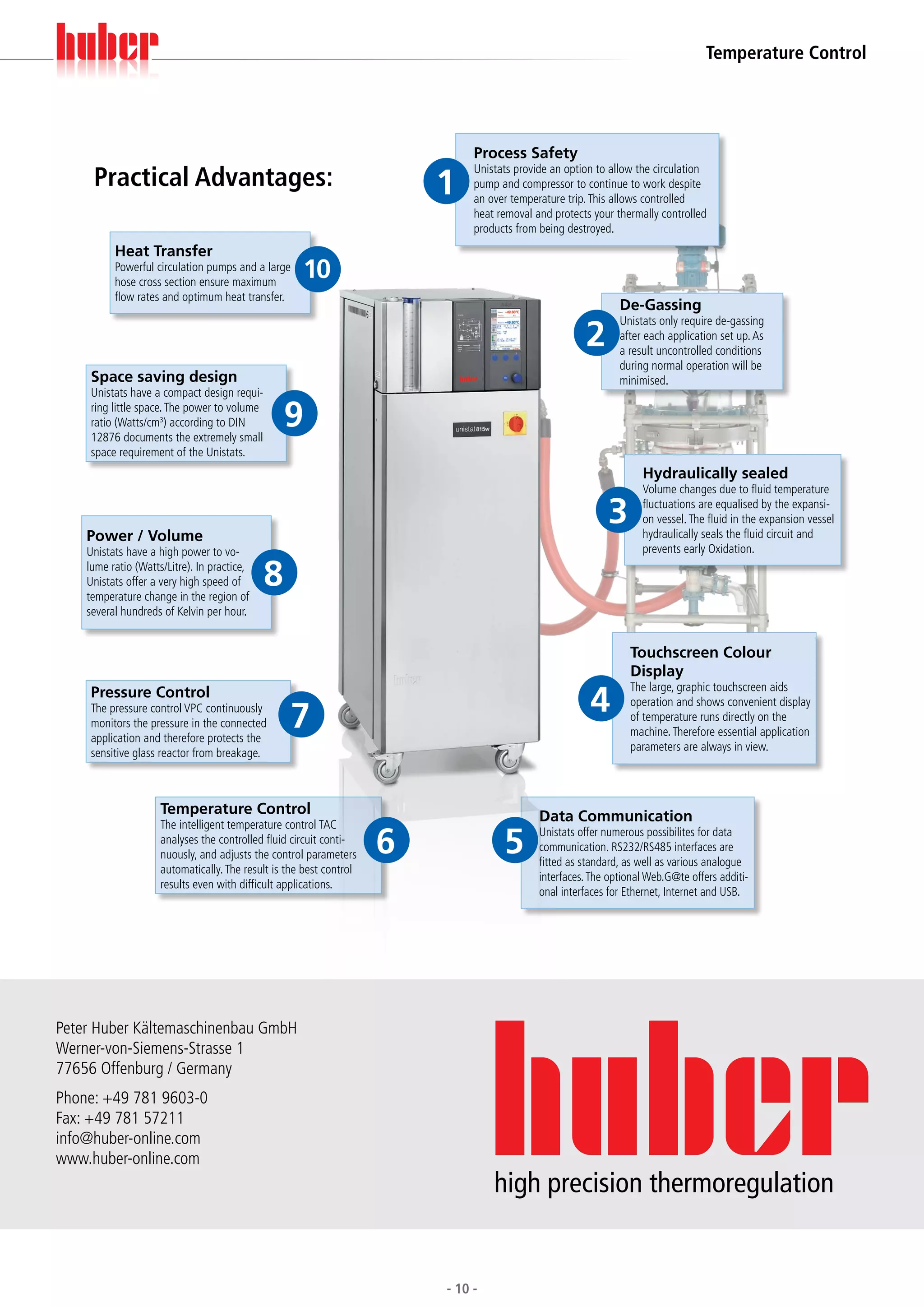 Temperature Control




                                                                              Process Safety
     Practical Advantages:                                               1
                                                                              Unistats provide an option to allow the circulation
                                                                              pump and compressor to continue to work despite
                                                                              an over temperature trip. This allows controlled
                                                                              heat removal and protects your thermally controlled
                                                                              products from being destroyed.
          Heat Transfer
          Powerful circulation pumps and a large
          hose cross section ensure maximum
                                                     10
          flow rates and optimum heat transfer.
                                                                                                              De-Gassing

                                                                                                      2
                                                                                                              Unistats only require de-gassing
                                                                                                              after each application set up. As
                                                                                                              a result uncontrolled conditions
                                                                                                              during normal operation will be
     Space saving design                                                                                      minimised.
     Unistats have a compact design requi-
     ring little space. The power to volume
     ratio (Watts/cm3) according to DIN
     12876 documents the extremely small
                                                  9
     space requirement of the Unistats.
                                                                                                                   Hydraulically sealed
                                                                                                                   Volume changes due to fluid temperature

                                                                                                           3       fluctuations are equalised by the expansi-
                                                                                                                   on vessel. The fluid in the expansion vessel
    Power / Volume                                                                                                 hydraulically seals the fluid circuit and
    Unistats have a high power to vo-                                                                              prevents early Oxidation.
    lume ratio (Watts/Litre). In practice,
    Unistats offer a very high speed of
    temperature change in the region of
                                              8
    several hundreds of Kelvin per hour.


                                                                                                                Touchscreen Colour
                                                                                                                Display

                                                                                                       4
                                                                                                                The large, graphic touchscreen aids
     Pressure Control
                                                  7
                                                                                                                operation and shows convenient display
     The pressure control VPC continuously
                                                                                                                of temperature runs directly on the
     monitors the pressure in the connected
                                                                                                                machine. Therefore essential application
     application and therefore protects the
                                                                                                                parameters are always in view.
     sensitive glass reactor from breakage.



                     Temperature Control                                                    Data Communication
                     The intelligent temperature control TAC
                     analyses the controlled fluid circuit conti-
                     nuously, and adjusts the control parameters     6              5       Unistats offer numerous possibilites for data
                                                                                            communication. RS232/RS485 interfaces are
                                                                                            fitted as standard, as well as various analogue
                     automatically. The result is the best control
                                                                                            interfaces. The optional Web.G@te offers additi-
                     results even with difficult applications.
                                                                                            onal interfaces for Ethernet, Internet and USB.




Peter Huber Kältemaschinenbau GmbH
Werner-von-Siemens-Strasse 1
77656 Offenburg / Germany
Phone: +49 781 9603-0
Fax: +49 781 57211
info@huber-online.com
www.huber-online.com
                                                                                  high precision thermoregulation


                                                                         - 10 -
 