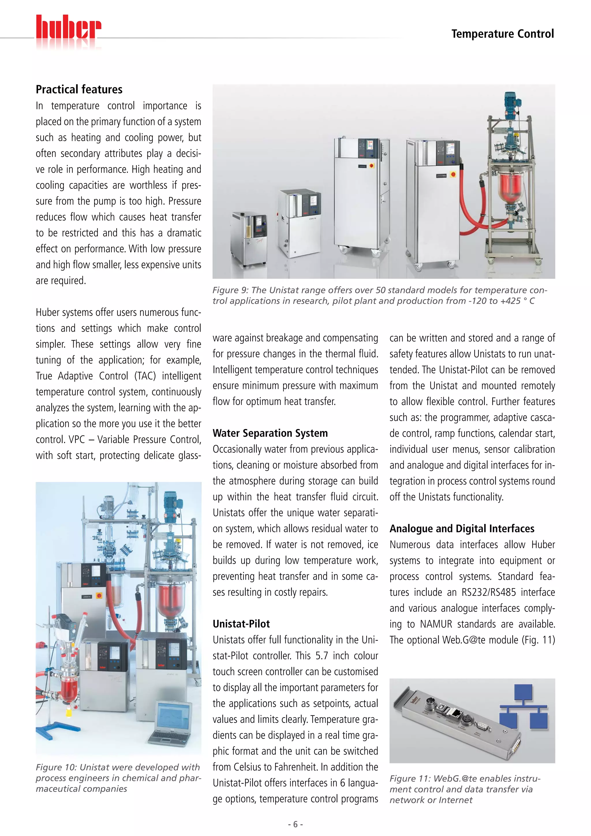 Temperature Control



Practical features
In temperature control importance is
placed on the primary function of a system
such as heating and cooling power, but
often secondary attributes play a decisi-
ve role in performance. High heating and
cooling capacities are worthless if pres-
sure from the pump is too high. Pressure
reduces flow which causes heat transfer
to be restricted and this has a dramatic
effect on performance. With low pressure
and high flow smaller, less expensive units
are required.
                                              Figure 9: The Unistat range offers over 50 standard models for temperature con-
                                              trol applications in research, pilot plant and production from -120 to +425 ° C
Huber systems offer users numerous func-
tions and settings which make control
                                              ware against breakage and compensating        can be written and stored and a range of
simpler. These settings allow very fine
                                              for pressure changes in the thermal fluid.    safety features allow Unistats to run unat-
tuning of the application; for example,
                                              Intelligent temperature control techniques    tended. The Unistat-Pilot can be removed
True Adaptive Control (TAC) intelligent
                                              ensure minimum pressure with maximum          from the Unistat and mounted remotely
temperature control system, continuously
                                              flow for optimum heat transfer.               to allow flexible control. Further features
analyzes the system, learning with the ap-
                                                                                            such as: the programmer, adaptive casca-
plication so the more you use it the better
                                              Water Separation System                       de control, ramp functions, calendar start,
control. VPC – Variable Pressure Control,
                                              Occasionally water from previous applica- individual user menus, sensor calibration
with soft start, protecting delicate glass-
                                              tions, cleaning or moisture absorbed from and analogue and digital interfaces for in-
                                              the atmosphere during storage can build tegration in process control systems round
                                              up within the heat transfer fluid circuit. off the Unistats functionality.
                                              Unistats offer the unique water separati-
                                              on system, which allows residual water to Analogue and Digital Interfaces
                                              be removed. If water is not removed, ice Numerous data interfaces allow Huber
                                              builds up during low temperature work, systems to integrate into equipment or
                                              preventing heat transfer and in some ca- process control systems. Standard fea-
                                              ses resulting in costly repairs.              tures include an RS232/RS485 interface
                                                                                            and various analogue interfaces comply-
                                              Unistat-Pilot                                 ing to NAMUR standards are available.
                                              Unistats offer full functionality in the Uni- The optional Web.G@te module (Fig. 11)
                                              stat-Pilot controller. This 5.7 inch colour
                                              touch screen controller can be customised
                                              to display all the important parameters for
                                              the applications such as setpoints, actual
                                              values and limits clearly. Temperature gra-
                                              dients can be displayed in a real time gra-
                                              phic format and the unit can be switched
Figure 10: Unistat were developed with        from Celsius to Fahrenheit. In addition the
process engineers in chemical and phar-
maceutical companies
                                              Unistat-Pilot offers interfaces in 6 langua- Figure 11: WebG.@te enables instru-
                                                                                            ment control and data transfer via
                                              ge options, temperature control programs network or Internet

                                                                 -6-
 