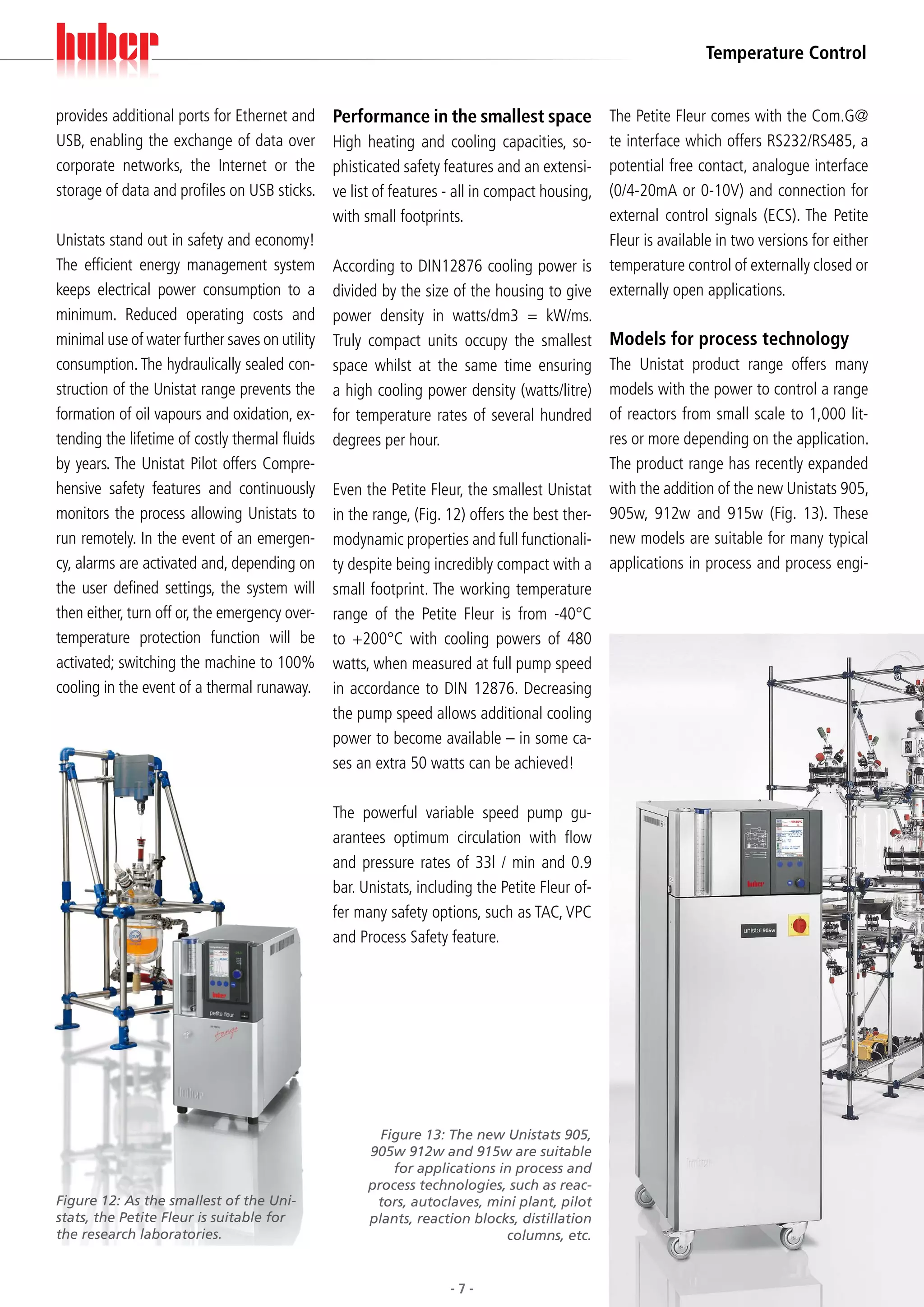 Temperature Control


provides additional ports for Ethernet and      Performance in the smallest space The Petite Fleur comes with the Com.G@
USB, enabling the exchange of data over         High heating and cooling capacities, so-        te interface which offers RS232/RS485, a
corporate networks, the Internet or the         phisticated safety features and an extensi-     potential free contact, analogue interface
storage of data and profiles on USB sticks.     ve list of features - all in compact housing,   (0/4-20mA or 0-10V) and connection for
                                                with small footprints.                          external control signals (ECS). The Petite
Unistats stand out in safety and economy!                                                       Fleur is available in two versions for either
The efficient energy management system          According to DIN12876 cooling power is          temperature control of externally closed or
keeps electrical power consumption to a         divided by the size of the housing to give      externally open applications.
minimum. Reduced operating costs and            power density in watts/dm3 = kW/ms.
minimal use of water further saves on utility   Truly compact units occupy the smallest         Models for process technology
consumption. The hydraulically sealed con-      space whilst at the same time ensuring          The Unistat product range offers many
struction of the Unistat range prevents the     a high cooling power density (watts/litre)      models with the power to control a range
formation of oil vapours and oxidation, ex-     for temperature rates of several hundred        of reactors from small scale to 1,000 lit-
tending the lifetime of costly thermal fluids   degrees per hour.                               res or more depending on the application.
by years. The Unistat Pilot offers Compre-                                                      The product range has recently expanded
hensive safety features and continuously        Even the Petite Fleur, the smallest Unistat     with the addition of the new Unistats 905,
monitors the process allowing Unistats to       in the range, (Fig. 12) offers the best ther-   905w, 912w and 915w (Fig. 13). These
run remotely. In the event of an emergen-       modynamic properties and full functionali-      new models are suitable for many typical
cy, alarms are activated and, depending on      ty despite being incredibly compact with a      applications in process and process engi-
the user defined settings, the system will      small footprint. The working temperature
then either, turn off or, the emergency over-   range of the Petite Fleur is from -40°C
temperature protection function will be         to +200°C with cooling powers of 480
activated; switching the machine to 100%        watts, when measured at full pump speed
cooling in the event of a thermal runaway.      in accordance to DIN 12876. Decreasing
                                                the pump speed allows additional cooling
                                                power to become available – in some ca-
                                                ses an extra 50 watts can be achieved!

                                                The powerful variable speed pump gu-
                                                arantees optimum circulation with flow
                                                and pressure rates of 33l / min and 0.9
                                                bar. Unistats, including the Petite Fleur of-
                                                fer many safety options, such as TAC, VPC
                                                and Process Safety feature.




                                                        Figure 13: The new Unistats 905,
                                                      905w 912w and 915w are suitable
                                                          for applications in process and
                                                      process technologies, such as reac-
Figure 12: As the smallest of the Uni-                 tors, autoclaves, mini plant, pilot
stats, the Petite Fleur is suitable for               plants, reaction blocks, distillation
the research laboratories.                                                  columns, etc.


                                                                    -7-
 