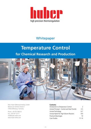 Temperature Control




                                     high precision thermoregulation




                                           Whitepaper


                    Temperature Control
            for Chemical Research and Production




Peter Huber Kältemaschinenbau GmbH                       Contents:
Werner-von-Siemens-Strasse 1                             Introduction to Temperature Control	                 2
77656 Offenburg / Germany                                Unistat Principal - Control and Heat Transfer	     3-5
Phone: +49 781 9603-0                                    Unistat Technology	                                6-7
Fax: +49 781 57211                                       Unistat Hybrid for High Volume Reactors	           8-9
info@huber-online.com                                    Practical Advantages	                               10
www.huber-online.com                                     Case Studies	                                    11-14




                                                   -1-
 