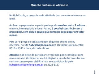 Quanto custam as oficinas?


Na Hub Escola, o preço de cada atividade tem um valor mínimo e um
ideal.

Ao fazer o pagamento, o participante pode escolher entre 3 valores:
mínimo, intermediário e ideal. Assim, é possível contribuir com o
preço ideal, sem excluir aquele que somente pode pagar um valor
menor.

Para ver o preço de cada atividade, clique na oficina do seu
interesse, no site hubescolafloripa.nos.vc. Os valores variam entre:
R$10 e R$30 a hora, de cada oficina.

Atenção: não deixe de participar se você não pode contribuir com
nenhum valor. Verifique se você é elegível a uma bolsa ou entre em
contato conosco para viabilizarmos sua participação pelo
hubescola@icomfloripa.org.br ou 3222-5127

                                                                       1
                                                                       0
 