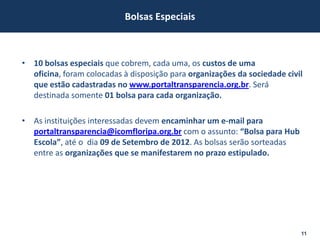 Bolsas Especiais



• 10 bolsas especiais que cobrem, cada uma, os custos de uma
  oficina, foram colocadas à disposição para organizações da sociedade civil
  que estão cadastradas no www.portaltransparencia.org.br. Será
  destinada somente 01 bolsa para cada organização.

• As instituições interessadas devem encaminhar um e-mail para
  portaltransparencia@icomfloripa.org.br com o assunto: “Bolsa para Hub
  Escola”, até o dia 09 de Setembro de 2012. As bolsas serão sorteadas
  entre as organizações que se manifestarem no prazo estipulado.




                                                                           11
 