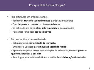 Por que Hub Escola Floripa?


• Para estimular um ambiente onde:
  - Tenhamos troca de conhecimentos e práticas inovadoras
  - Que desperte e conecte os diversos talentos
  - Se estimule um novo olhar sobre a cidade e suas relações
  - Possamos fortalecer ações coletivas

• Por que sentimos necessidade de:
  - Estimular uma comunidade de inovação
  - Entender a vocação para inovação social da região
  - Aprender e aplicar novas metodologias de educação, onde as pessoas
  querem aprender e ensinar
  - Reunir grupos e setores distintos e estimular colaborações inusitadas



                                                                            3
 