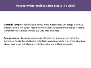 Para aproveitar melhor a Hub Escola (e a vida!)




Aprenda sempre – Tente alguma coisa nova. Redescubra um antigo interesse.
Inscreva-se em um curso. Assuma uma responsabilidade diferente no trabalho.
Aprender coisas novas tornará sua vida mais divertida.

Seja generoso – Faça alguma coisa gentil para um amigo ou um estranho.
Agradeça. Sorria. Faça trabalho voluntário. A reciprocidade e a compaixão são a
chave para a sua felicidade e a felicidade dos que estão à sua volta.




                                                                              5
 