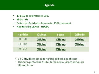 Agenda

DATA.HORA.LOCAL
•    13 a 15 de setembro de 2012
•    9h às 21h
•    Endereço: Av. Madre Benvenuta, 1907, Itacorubi
•    Auditório do CEART - UDESC

      Horário         Quinta            Sexta          Sábado
       09 – 13h       Oficina          Oficina         Oficina
       14 – 18h       Oficina          Oficina         Oficina
       19 – 21h       Oficina          Oficina

    • 1 a 2 atividades em cada horário dedicado às oficinas
    • Abertura quinta feira às 9h e fechamento sábado depois da
      última oficina

                                                                  7
 